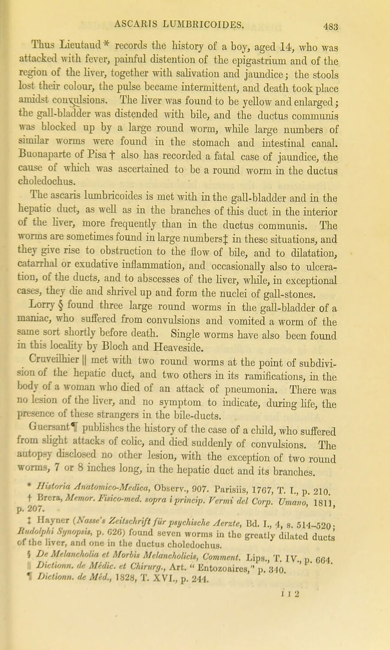 Thus Lieutaud * records the history of a boy, aged 14, who was attacked with fever, painful distention of the epigastrium and of the region of the liver, together with salivation and jaundice; the stools lost their colour, the pulse became intermittent, and death took place amidst convulsions. The liver was found to be yellow and enlarged; the gall-bladder was distended with bile, and the ductus communis was blocked up by a large round worm, while large numbers of simüar worms were found in the stomach and intestinal canal. Buonaparte of Pisa f also has recorded a fatal case of jaundice, the cause of which was ascertained to be a round worm in the ductus choledochus. The ascaris lumbricoides is met with in the gall-bladder and in the hepatic duct, as well as in the branches of this duct in the interior of the liver, more frequently than in the ductus communis. The worms are sometimes found in large numbers^ in these situations, and they give rise to obstruction to the flow of bile, and to dilatation, catarrhal or exudative inflammation, and occasionally also to ulcera- tion, of the ducts, and to abscesses of the liver, while, in exceptional cases, they die and shrivel up and form the nuclei of gall-stones. Lorry § found three large round worms in the gall-bladder of a maniac, who suffered from convulsions and vomited a worm of the same sort shortly before death. Single worms have also been found in this locality by Bloch and Heaveside. ^ Cruveilhier || met with two round worms at the point of subdivi- sion of the hepatic duct, and two others in its ramifications, in the body of a woman who died of an attack of pneumonia. There was no lesion of the liver, and no symptom to indicate, during life, the presence of these strangers in the bile-ducts. Guersantlf publishes the history of the case of a child, who suffered from slight attacks of coHc, and died suddenly of convulsions. The autopsy disclosed no other lesion, with the exception of two round worms, 7 or 8 inches long, in the hepatic duct and its branches. • Historia Anatomico-Medica, Observ., 907. Parisiis, 1767, T. I., p. 210. t Brera, Memor. Fisico-med. sopra iprincip. Fermi del Corp. Umavo 181*1 p. 207. ' ' t Hayner {Nasse» Zeitschrift für psychische Aerzte, Bd. I., 4, s. 514-520- Budc^pM Synopsis, p. 620) found seven worms in the greatly dilated ducts of the liver, and one in the ductus choledochus. $ De Melancholia et Morbis Melancholicis, Comment. Lips., T. IV. p 664 II Dictionn. de Medic, et Chirurg., Art.  Entozoaires, p. 310 1 Dictionn. de Med., 1828, T. XVI., p. 244. 1 I 2