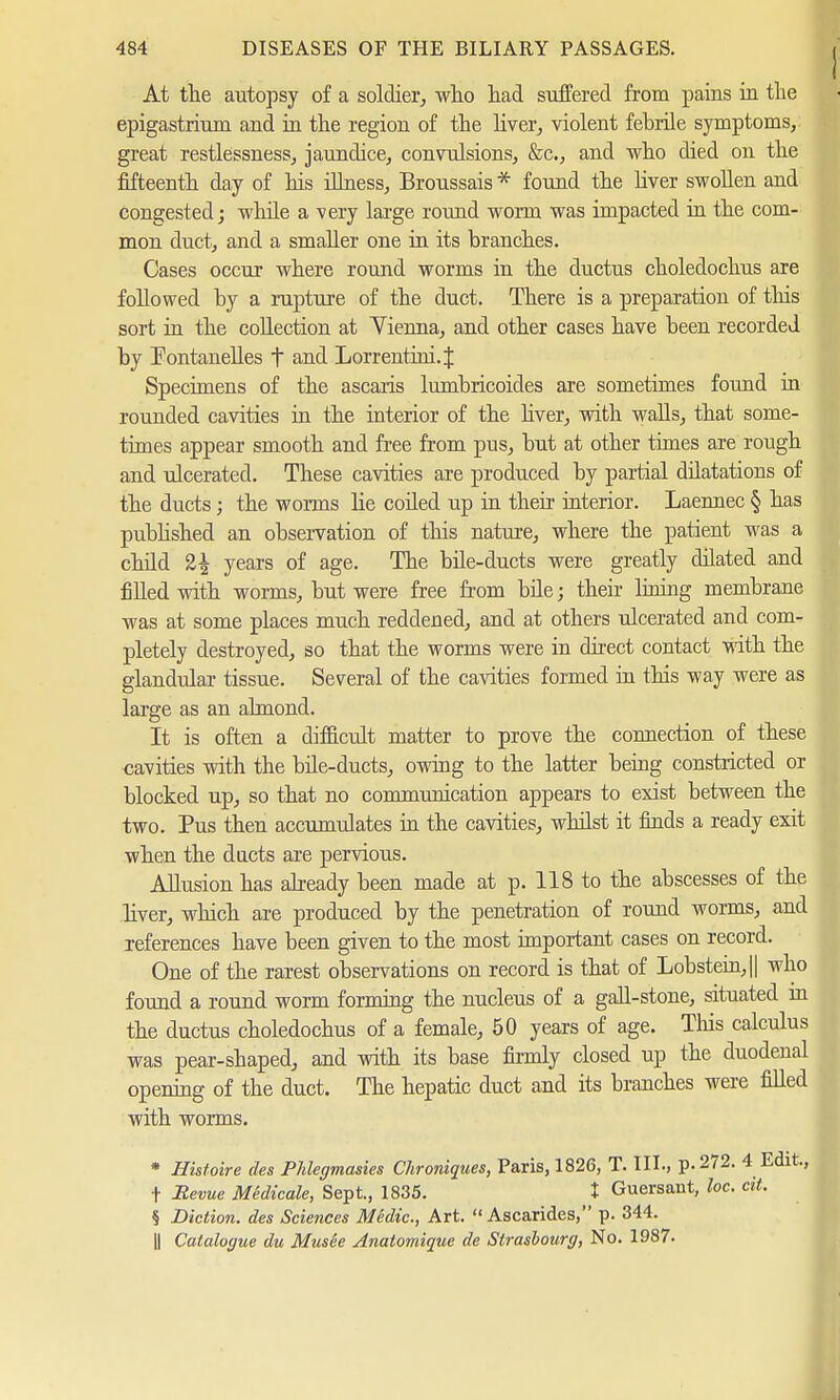 At the autopsy of a soldier, who had suffered from pains in the epigastrium and in the region of the liver, violent febrile symptoms, great restlessness, jaundice, convulsions, &c, and who died on the fifteenth day of his illness, Broussais * found the liver swollen and congested; while a very large round worm was impacted in the com- mon duct, and a smaller one in its branches. Cases occur where round worms in the ductus choledochus are followed by a rupture of the duct. There is a preparation of this sort in the collection at Yienna, and other cases have been recorded by Fontanelies t and Lorrentini.J Specimens of the ascaris lumbricoides are sometimes found in rounded cavities in the interior of the liver, with walls, that some- times appear smooth and free from pus, but at other times are rough and ulcerated. These cavities are produced by partial dilatations of the ducts ; the worms lie coiled up in their interior. Laennec § has published an observation of this nature, where the patient was a child 2£ years of age. The bile-ducts were greatly dilated and filled with worms, but were free from bile; their lining membrane was at some places much reddened, and at others ulcerated and com- pletely destroyed, so that the worms were in direct contact with the glandular tissue. Several of the cavities formed in this way were as large as an almond. It is often a difficult matter to prove the connection of these cavities with the bile-ducts, owing to the latter being constricted or blocked up, so that no communication appears to exist between the two. Pus then accumulates in the cavities, whilst it finds a ready exit when the ducts are pervious. Allusion has already been made at p. 118 to the abscesses of the liver, which are produced by the penetration of round worms, and references have been given to the most important cases on record. One of the rarest observations on record is that of Lobstein,|| who found a round worm forming the nucleus of a gall-stone, situated in the ductus choledochus of a female, 50 years of age. This calculus was pear-shaped, and with its base firmly closed up the duodenal opening of the duct. The hepatic duct and its branches were filled with worms. * Histoire des Phlegmasies Chroniques, Paris, 1826, T. III., p. 272. 4 t Revue MSdicale, Sept., 1835. J Guersant, he. ci § Diction, des Sciences Medic, Art.  Ascarides, p. 344. || Catalogue du Musee Anatomique de Strasbourg, No. 1987.