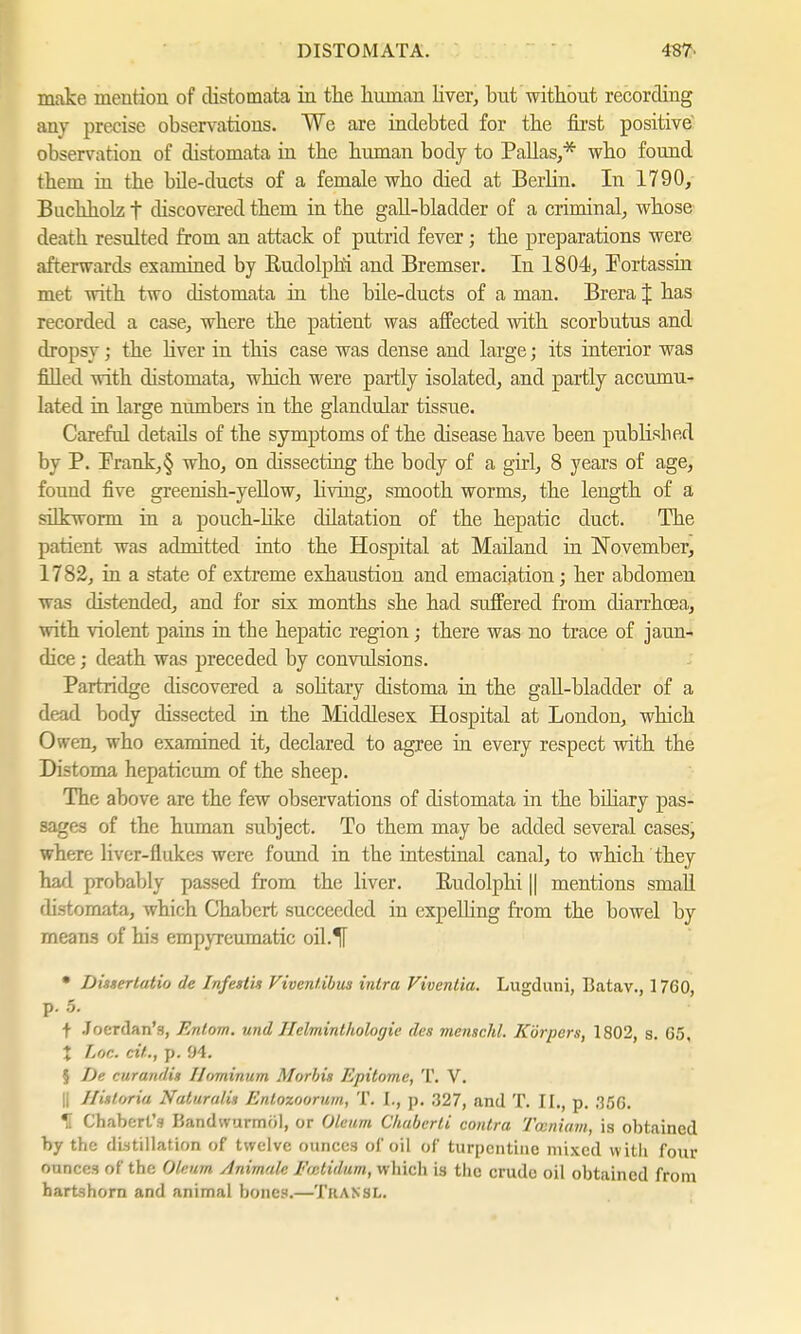 make mention of clistomata in the human liver, but without recording any precise observations. We are indebted for the first positive observation of distomata in the human body to Pallas,* who found them in the bile-ducts of a female who died at Berlin. In 1790, Buchholz f discovered them in the gall-bladder of a criminal, whose death resulted from an attack of putrid fever; the preparations were afterwards examined by Rudolphs and Bremser. In 1804, Portassin met with two distomata in the bile-ducts of a man. Brera J has recorded a case, where the patient was affected with scorbutus and dropsy; the liver in this case was dense and large; its interior was filled with distomata, which were partly isolated, and partly accumu- lated in large numbers in the glandular tissue. Careful details of the symptoms of the disease have been published by P. Prank,§ who, on dissecting the body of a girl, 8 years of age, found five greenish-yellow, living, smooth worms, the length of a silkworm in a pouch-like dilatation of the hepatic duct. The patient was admitted into the Hospital at Mailand in November, 1782, in a state of extreme exhaustion and emaciation; her abdomen was distended, and for six months she had suffered from diarrhoea, with violent pains in the hepatic region; there was no trace of jaun- dice ; death was preceded by convulsions. Partridge discovered a solitary distoma in the gall-bladder of a dead body dissected in the Middlesex Hospital at London, which Owen, who examined it, declared to agree in every respect with the Distoma hepaticum of the sheep. The above are the few observations of clistomata in the biliary pas- sages of the human subject. To them may be added several cases, where liver-flukes were found in the intestinal canal, to which they had probably passed from the liver. Rudolplii || mentions small distomata, which Chabert succeeded in expelling from the bowel by means of his empyreumatic oil.^l • Disserlatio de Infestk Viventibus intra Vivenlia. Lugduni, Batav., 1760 p. 5. t Joerdan's, Entom. und Helminthologie des menschl. Körpers, 1802, s. G5, X Lor,, eft., p. 94. 5 De curandin Ilominum Morbis Epitome, T. V. || Historia Naturulis Enlozoorum, T. I., p. 327, and T. II., p. 35G. H Chabert's Bandwurmöl, or Oleum Chuberti contra Twniam, is obtained by the distillation of twelve ounces of oil of turpentine mixed with four ounces of the Oleum /Inimale Fmtidum, which is the crude oil obtained from hartshorn and animal honey.—Tkansl.