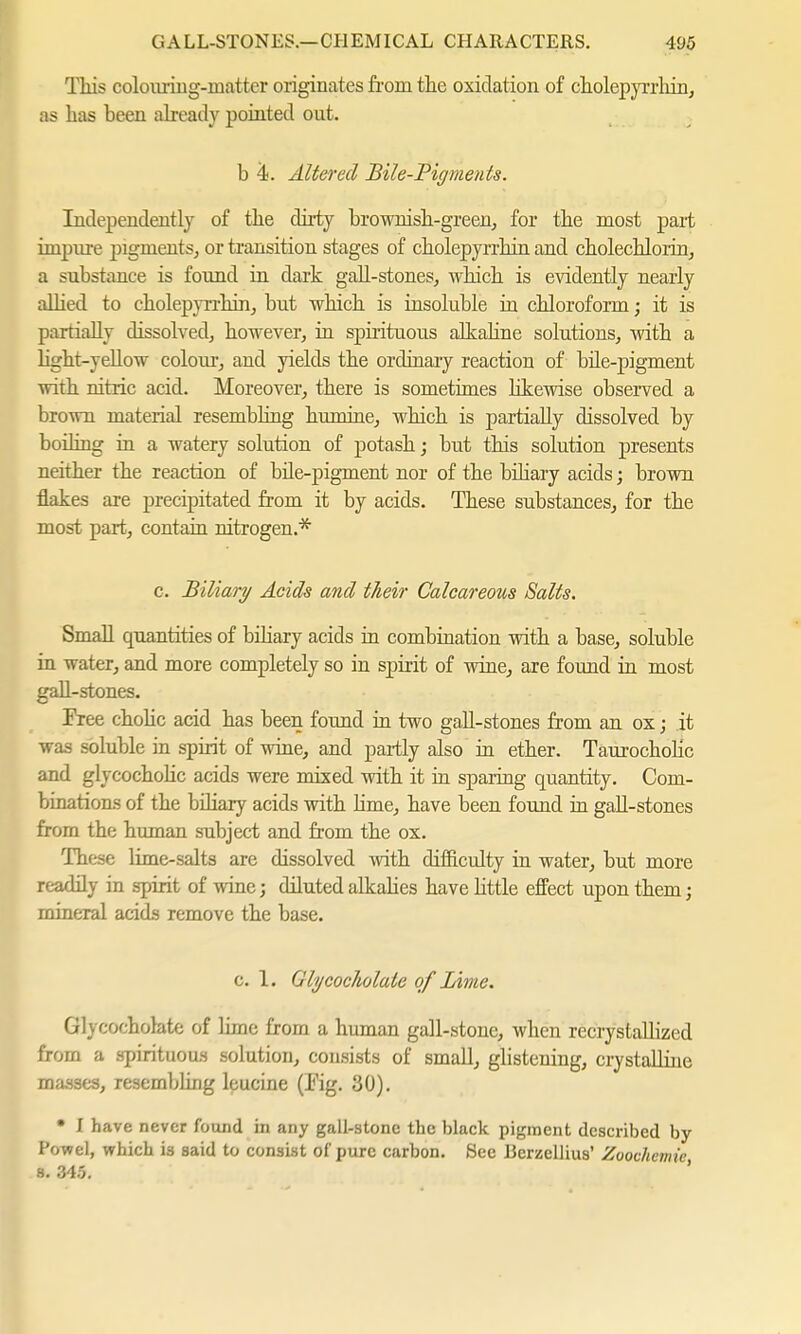 This colouring-matter originates from the oxidation of cholepjarhin, as has been already pointed out. b 4<. Altered Bile-Pigments. Independently of the dirty brownish-green, for the most part impure pigments, or transition stages of cholepyrrhin and cholecHorin, a substance is found in dark gall-stones, which is evidently nearly allied to cholepyrrhin, but which is insoluble in chloroform; it is partially dissolved, however, in spirituous alkaline solutions, with a light-yellow colour, and yields the ordinary reaction of bile-pigment with nitric acid. Moreover, there is sometimes likewise observed a brown material resembling humine, which is partially dissolved by boiling in a watery solution of potash; but this solution presents neither the reaction of bile-pigment nor of the biliary acids; brown flakes are precipitated from it by acids. These substances, for the most part, contain nitrogen.* c. Biliary Acids and their Calcareous Salts. Small quantities of büiary acids in combination with a base, soluble in water, and more completely so in spirit of wine, are found in most gall-stones. Free cholic acid has been found in two gall-stones from an ox; it was soluble in spirit of wine, and partly also in ether. Taurocholic and glycocholic acids were mixed with it in sparing quantity. Com- binations of the biliary acids with lime, have been found in gall-stones from the human subject and from the ox. These lime-salts are dissolved with difficulty in water, but more readily in spirit of wine; diluted alkabes have little effect upon them j mineral acids remove the base. c. 1. Glycocliolate of Lime. Glycocholate of lime from a human gall-stone, when recrystallized from a spirituous solution, consists of small, glistening, crystaUine masses, resembling leucine (Kg. 30). • I have never found in any gall-stone the black pigment described by Powel, which is said to consist of pure carbon. See Berzellius' Zoochemie s. 345.