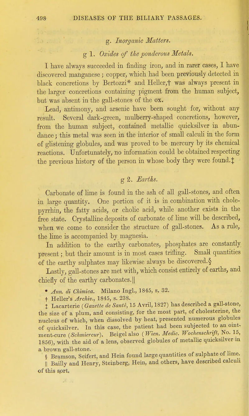 I g. Inorganic Matters. g 1. Oxides of the ponderous Metals. I have always succeeded in finding iron, and in rarer cases, I have discovered manganese; copper, which had been previously detected in black concretions by Bertozzi* and Heller,t was always present in the larger concretions containing pigment from the human subject, but was absent in the gall-stones of the ox. Lead, antimony, and arsenic have been sought for, without any result. Several dark-green, mulberry-shaped concretions, however, from the human subject, contained metallic quicksilver in abun- dance ; this metal was seen in the interior of small calculi in the form of ghstening globules, and was proved to be mercury by its chemical reactions. Unfortunately, no information could be obtained respecting the previous history of the person in whose body they were found.J g 2. Earths. Carbonate of lime is found in the ash of all gall-stones, and often in large quantity. One portion of it is in combination with chole- pyrrhin, the fatty acids, or cholic acid, while another exists in the free state. Crystalline deposits of carbonate of lime will be described, when we come to consider the structure of gall-stones. As a rule, the lime is accompanied by magnesia. In addition to the earthy carbonates, phosphates are constantly present; but their amount is in most cases trifling. Small quantities of the earthy sulphates may likewise always be discovered. § Lastly, gall-stones are met with, which consist entirely of earths, and chiefly of the earthy carbonates. || • Ann. di Chimica. Milano Ingl., 1845, s. 32. f Heller's Archiv., 1845, s. 238. % Lacarterie {Gazette de Sante, 15 Avril, 1827) lias described a gall-stone, the size of a plum, and consisting, for the most part, of Cholesterine, the nucleus of which, when dissolved by heat, presented numerous globules of quicksilver. In this case, the patient had been subjected to an oint- ment-cure (Schmiercur). Beigel also (Wien. Medic. Wochenschrift, No. 15, 1856), with the aid of a lens, observed globules of metallic quicksilver in a brown gall-stone. § Bramson, Seifert, and Hein found large quantities of sulphate of lime. || Bailly and Henry, Steinberg, Hein, and others, have described calculi of this s/ort.