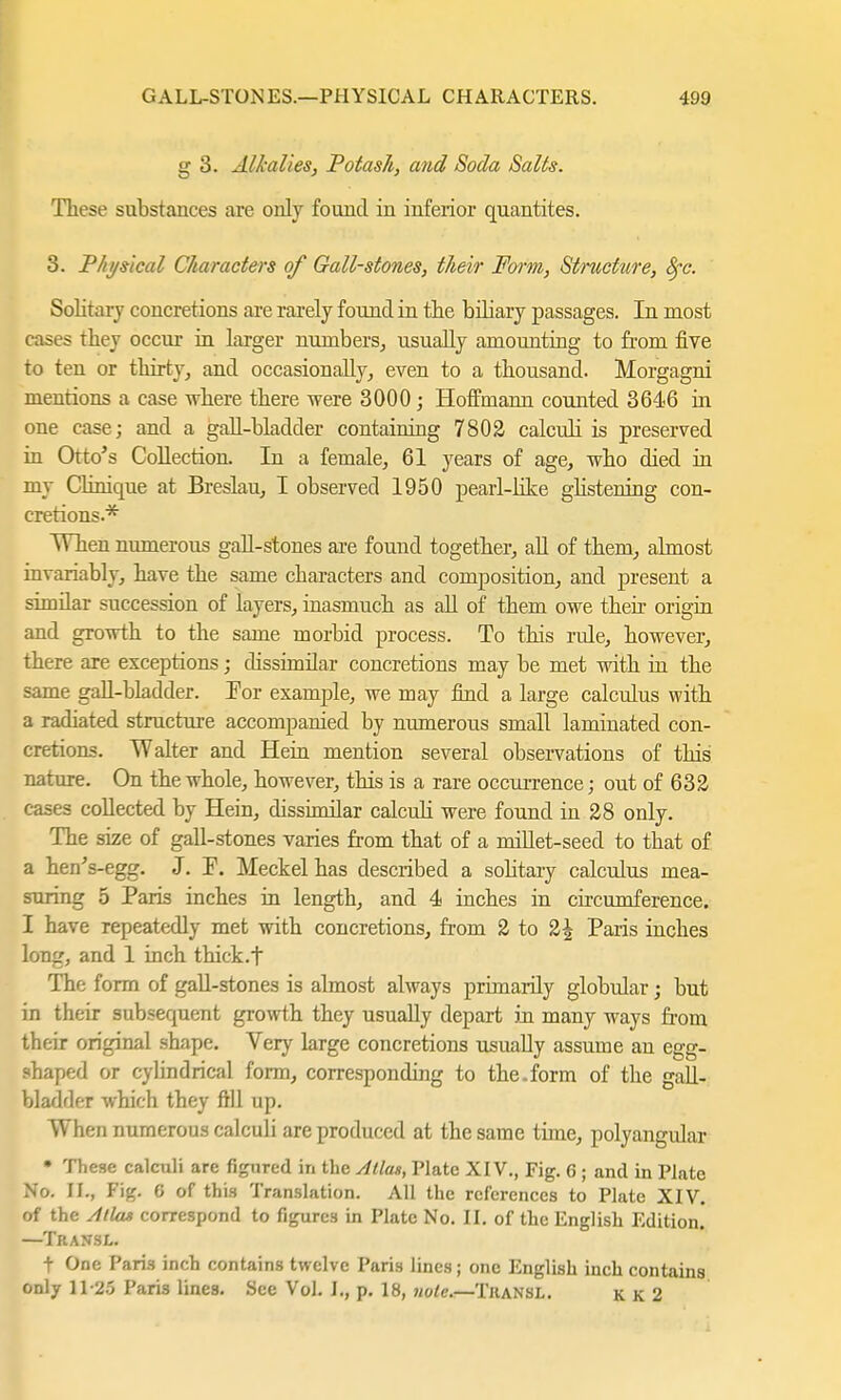 g 3. Alkalies, Potash, and Soda Salts. These substances are only found in inferior quantites. 3. Physical Characters of Gall-stones, their Form, Stmcture, Sfc. Solitary concretions are rarely found in the bihary passages. In most cases they occur in larger numbers, usually amounting to from five to ten or thirty, and occasionally, even to a thousand. Morgagni mentions a case where there were 3000 ; Hoffmann counted 3646 in one case; and a gall-bladder containing 7802 calculi is preserved in Otto's Collection. In a female, 61 years of age, who died in my Clinique at Breslau, I observed 1950 pearl-like glistening con- cretions.* When numerous gall-stones are found together, all of them, almost, invariably, have the same characters and composition, and present a simüar succession of layers, inasmuch as all of them owe their origin and growth to the same morbid process. To this rule, however, there are exceptions; dissimilar concretions may be met with in the same gall-bladder. For example, we may find a large calculus with a radiated structure accompanied by numerous small lamiuated con- cretions. Walter and Hein mention several observations of this nature. On the whole, however, this is a rare occurrence j out of 632 cases collected by Hein, (hssimilar calculi were found in 28 only. The size of gall-stones varies from that of a millet-seed to that of a hen's-egg. J. F. Meckel has described a sobtary calculus mea- suring 5 Paris inches in length, and 4 inches in circumference. I have repeatedly met with concretions, from 2 to 2^ Paris inches long, and 1 inch thick.f The form of gall-stones is almost always primarily globular; but in their subsequent growth they usually depart in many ways from their original shape. Very large concretions usually assume an egg- shaped or cylindrical form, corresponding to the.form of the gall- bladder which they fill up. When numerous calculi are produced at the same time, polyangular • These calculi are figured in the Atlas, Plate XIV., Fig. 6 ; and in Plate No. IL, Fig. 6 of this Translation. All the references to Plate XIV. of the Atlas correspond to figures in Plate No. II. of the English Edition. —Transl. t One Paris inch contains twelve Paris lines; one English inch contains only 11-25 Paris lines. See Vol. I., p. 18, note.—Tkansl. kk2