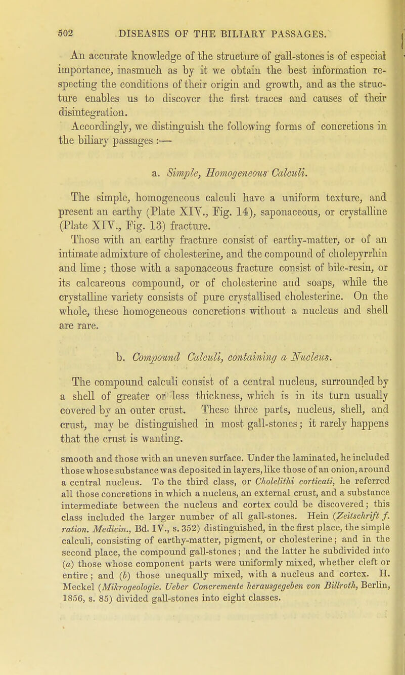 An accurate knowledge of the structure of gall-stones is of especial importance, inasmuch as by it we obtain the best information re- specting the conditions of their origin and growth, and as the strac- ture enables us to discover the first traces and causes of their disintegration. Accordingly, we distinguish the following forms of concretions in the biliary passages :— a. Simple, Homogeneous Calculi. The simple, homogeneous calculi have a uniform texture, and present an earthy (Plate XIV., Fig. 14), saponaceous, or crystalline (Plate XIV., Pig. 13) fracture. Those with an earthy fracture consist of earthy-matter, or of an intimate admixture of Cholesterine, and the compound of cholepyrrhin and lime; those with a saponaceous fracture consist of bile-resin, or its calcareous compound, or of Cholesterine and soaps, while the crystalline variety consists of pure crystallised Cholesterine. On the whole, these homogeneous concretions without a nucleus and shell are rare. b. Compound Calculi, containing a Nucleus. The compound calculi consist of a central nucleus, surrounded by a shell of greater or less thickness, which is in its turn usually covered by an outer crust. These three parts, nucleus, shell, and crust, may be distinguished in most gall-stones; it rarely happens that the crust is wanting. smooth and those with an uneven surface. Under the laminated, he included those whose substance was deposited in layers, like those of an onion, around a central nucleus. To the third class, or Cholelithi corticati, he referred all those concretions in which a nucleus, an external crust, and a substance intermediate between the nucleus and cortex could be discovered; this class included the larger number of all gall-stones. Hein (Zeitschrift f. ration. Mediän., Bd. IV., s. 352) distinguished, in the first place, the simple calculi, consisting of earthy-matter, pigment, or Cholesterine; and in the second place, the compound gall-stones; and the latter he subdivided into (a) those whose component parts were uniformly mixed, whether cleft or entire; and (b) those unequally mixed, with a nucleus and cortex. H. Meckel (Milcrogeologie. Ueber Concremente herausgegeben von Billroth, Berlin, 1856, s. 85) divided gall-stones into eight classes.