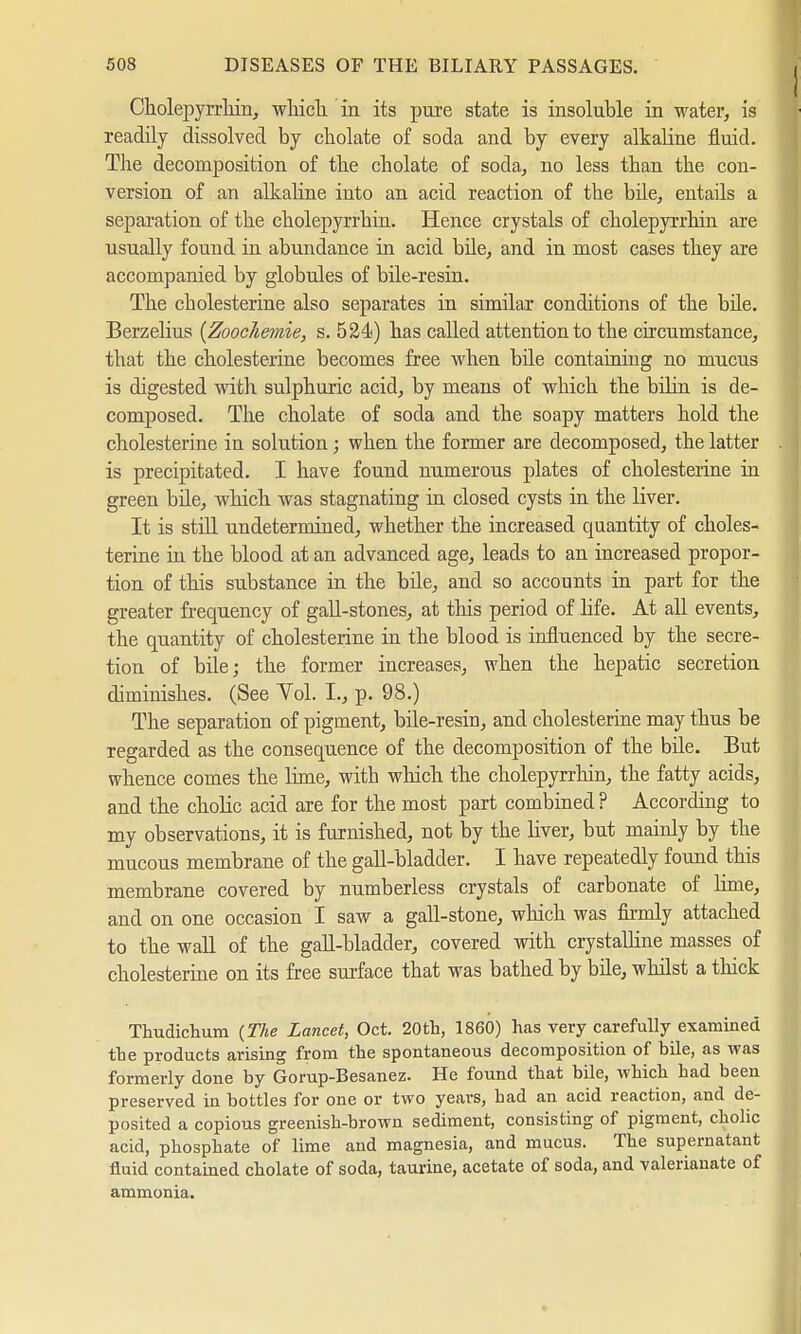 CholepjTrhin, which, in its pure state is insoluble in water, is readily dissolved by cbolate of soda and by every alkaline fluid. The decomposition of the cholate of soda, no less than the con- version of an alkaline into an acid reaction of the bile, entails a separation of the cholepyrrhin. Hence crystals of cholepyrrhin are usually found in abundance in acid bile, and in most cases they are accompanied by globules of bile-resin. The Cholesterine also separates in similar conditions of the bile. Berzelius {Zoochemie, s. 524) has called attention to the circumstance, that the Cholesterine becomes free when bile containing no mucus is digested with sulphuric acid, by means of which the bilin is de- composed. The cholate of soda and the soapy matters hold the Cholesterine in solution; when the former are decomposed, the latter is precipitated. I have found numerous plates of Cholesterine in green bile, which was stagnating in closed cysts in the liver. It is still undetermined, whether the increased quantity of Choles- terine in the blood at an advanced age, leads to an increased propor- tion of this substance in the bile, and so accounts in part for the greater frequency of gall-stones, at this period of life. At all events, the quantity of Cholesterine in the blood is influenced by the secre- tion of bile; the former increases, when the hepatic secretion diminishes. (See Yol. I., p. 98.) The separation of pigment, bile-resin, and Cholesterine may thus be regarded as the consequence of the decomposition of the bile. But whence comes the lime, with which the cholepyrrhin, the fatty acids, and the cholic acid are for the most part combined ? According to my observations, it is furnished, not by the liver, but mainly by the mucous membrane of the gall-bladder. I have repeatedly found this membrane covered by numberless crystals of carbonate of lime, and on one occasion I saw a gall-stone, which was firmly attached to the wall of the gall-bladder, covered with crystalline masses of Cholesterine on its free surface that was bathed by bile, whilst a thick Thudichum (The Lancet, Oct. 20th, I860) has very carefully examined the products arising from the spontaneous decomposition of bile, as was formerly done by Gorup-Besanez. He found that bile, which had been preserved in bottles for one or two years, bad an acid reaction, and de- posited a copious greenish-brown sediment, consisting of pigment, cholic acid, phosphate of lime and magnesia, and mucus. The supernatant fluid contained cholate of soda, taurine, acetate of soda, and valerianate of ammonia.