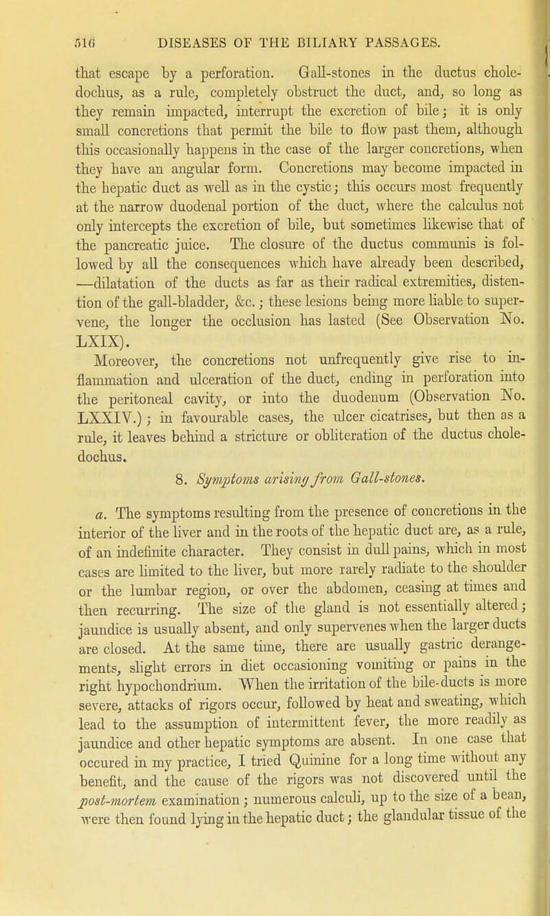 that escape by a perforation. Gall-stones in the ductus chole- dochus, as a rule, completely obstruct the duct, and, so long as they remain impacted, interrupt the excretion of bile; it is only small concretions that permit the bile to flow past them, although this occasionally happens in the case of the larger concretions, when they have an angular form. Concretions may become impacted in the hepatic duct as well as in the cystic; this occurs most frequently at the narrow duodenal portion of the duct, where the calculus not only intercepts the excretion of bile, but sometimes likewise that of the pancreatic juice. The closure of the ductus communis is fol- lowed by all the consequences which have already been described, —dilatation of the ducts as far as their radical extremities, disten- tion of the gall-bladder, &c.; these lesions being more liable to super- vene, the longer the occlusion has lasted (See Observation No. LXIX). Moreover, the concretions not unfrequently give rise to in- flammation and ulceration of the duct, ending in perforation into the peritoneal cavity, or into the duodenum (Observation No. LXXIV.); in favourable cases, the ulcer cicatrises, but then as a rule, it leaves behind a stricture or obliteration of the ductus chole- dochus. 8. Symptoms arising from Gall-stones. a. The symptoms resulting from the presence of concretions in the interior of the liver and in the roots of the hepatic duct are, as a rule, of an indefinite character. They consist in dull pains, which in most cases are limited to the liver, but more rarely radiate to the shoulder or the lumbar region, or over the abdomen, ceasing at times and then recurring. The size of the gland is not essentially altered; jaundice is usually absent, and only supervenes when the larger ducts are closed. At the same time, there are usually gastric derange- ments, slight errors in diet occasioning vomiting or pains m the right hypochondrium. When the irritation of the bile-ducts is more severe, attacks of rigors occur, followed by heat and sweating, which lead to the assumption of intermittent fever, the more readily as jaundice and other hepatic symptoms are absent. In one case that occured in my practice, I tried Quinine for a long time without any benefit, and the cause of the rigors was not discovered until the post-mortem examination; numerous calculi, up to the size of a bean, were then found lying in the hepatic ducfc j the glandular tissue of the