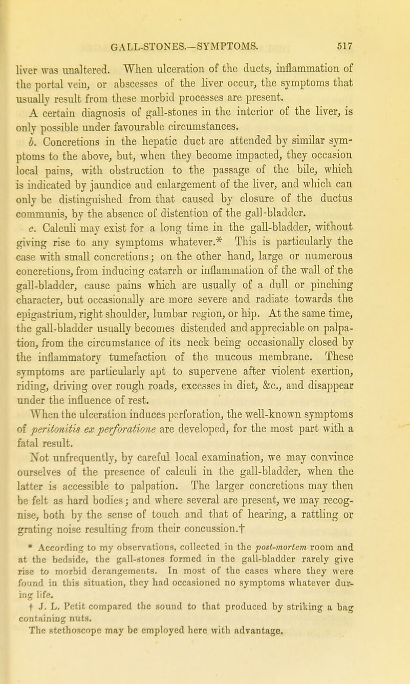 liver was unaltered. When ulceration of the ducts, inflammation of the portal vein, or abscesses of the liver occur, the symptoms that usually result from these morbid processes are present. A certain diagnosis of gall-stones in the interior of the liver, is onlv possible under favourable circumstances. b. Concretions in the hepatic duct are attended by similar sym- ptoms to the above, but, when they become impacted, they occasion local paius, with obstruction to the passage of the bile, which is indicated by jaundice and enlargement of the liver, and which can only be distinguished from that caused by closure of the ductus communis, by the absence of distention of the gall-bladder. c. Calculi may exist for a long time in the gall-bladder, without giving rise to any symptoms whatever.* This is particularly the case with small concretions; on the other hand, large or numerous concretions, from inducing catarrh or inflammation of the wall of the gall-bladder, cause pains which are usually of a dull or pinching character, but occasionally are more severe and radiate towards the epigastrium, right shoulder, lumbar region, or hip. At the same time, the gall-bladder usually becomes distended and appreciable on palpa- tion, from the circumstance of its neck being occasionally closed by the inflammatory tumefaction of the mucous membrane. These symptoms are particularly apt to superveue after violent exertion, riding, driving over rough roads, excesses in diet, &c, and disappear under the influence of rest. When the ulceration induces perforation, the well-known symptoms of peritonitis ex perforatione are developed, for the most part with a fatal result. Not unfrequently, by careful local examination, we may convince ourselves of the presence of calculi in the gall-bladder, when the latter is accessible to palpation. The larger concretions may then be felt as hard bodies; and where several are present, we may recog- nise, both by the sense of touch and that of hearing, a rattling or grating noise resulting from their concussion.t • According to my observations, collected in the post-morlcm room and at the bedside, the gall-stones formed in the gall-bladder rarely give rise to morbid derangements. In most of the cases where they were fo und in this situation, they had occasioned no symptoms whatever dur- ing life. t J. L. Petit compared the sound to that produced by striking a bag containing nuts. The stethoscope may be employed here with advantage.