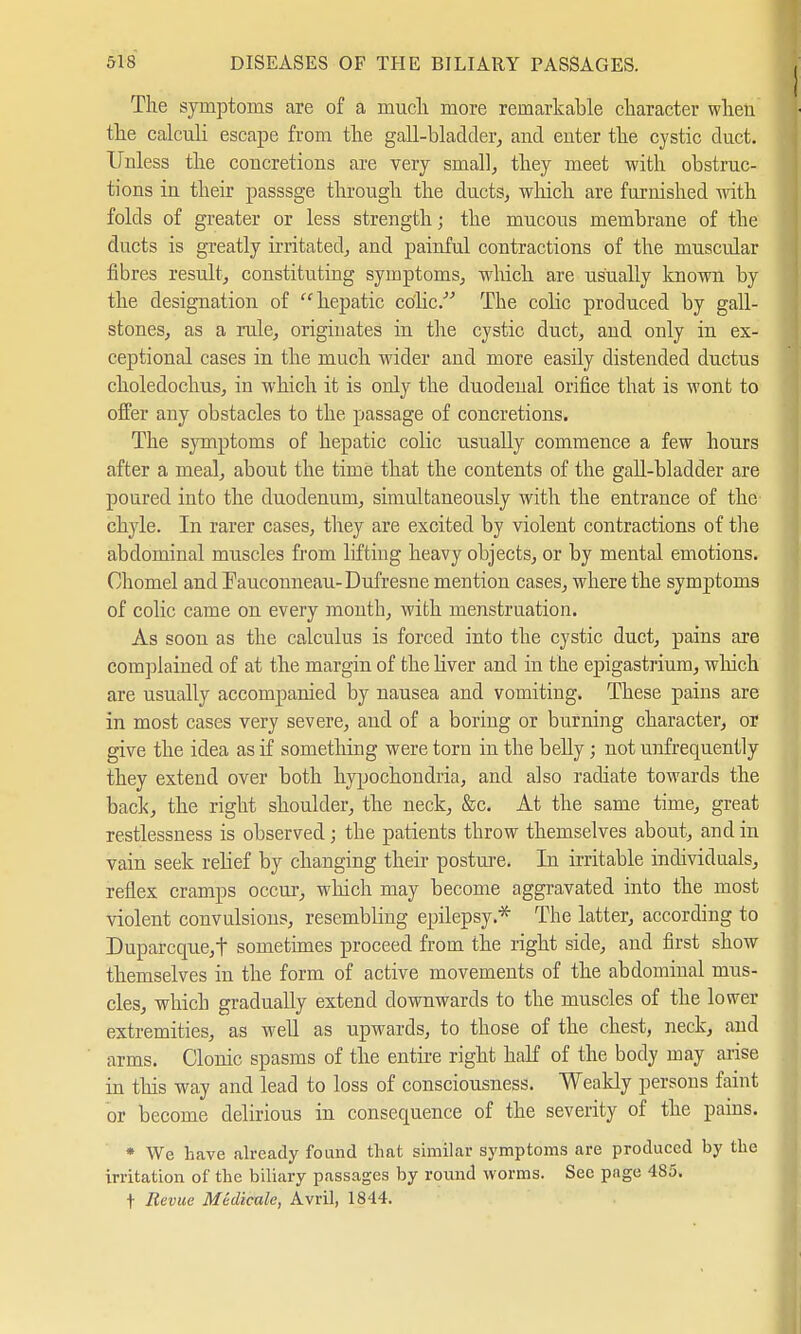 The symptoms are of a much more remarkable character when the calculi escape from the gall-bladder, and enter the cystic duct. Unless the concretions are very small, they meet with obstruc- tions in their passsge through the ducts, which are furnished with folds of greater or less strength; the mucous membrane of the ducts is greatly irritated, and painful contractions of the muscular fibres result, constituting symptoms, which are usually known by the designation of hepatic colic. The colic produced by gall- stones, as a rule, originates in the cystic duct, and only in ex- ceptional cases in the much wider and more easily distended ductus choledochus, in which it is only the duodenal orifice that is wont to offer any obstacles to the passage of concretions. The symptoms of hepatic colic usually commence a few hours after a meal, about the time that the contents of the gall-bladder are poured into the duodenum, simultaneously with the entrance of the chyle. In rarer cases, they are excited by violent contractions of the abdominal muscles from lifting heavy objects, or by mental emotions. Chomel and Fauconneau-Dufresne mention cases, where the symptoms of colic came on every month, with menstruation. As soon as the calculus is forced into the cystic duct, pains are complained of at the margin of the liver and in the epigastrium, which are usually accompanied by nausea and vomiting. These pains are in most cases very severe, and of a boring or burning character, or give the idea as if something were torn in the belly; not unfrequently they extend over both hypochondria, and also radiate towards the back, the right shoulder, the neck, &c. At the same time, great restlessness is observed; the patients throw themselves about, and in vain seek relief by changing their posture. In irritable individuals, reflex cramps occur, which may become aggravated into the most violent convulsions, resembling epilepsy.* The latter, according to Duparcque,f sometimes proceed from the right side, and first show themselves in the form of active movements of the abdominal mus- cles, which gradually extend downwards to the muscles of the lower extremities, as well as upwards, to those of the chest, neck, and arms. Clonic spasms of the entire right half of the body may arise in this way and lead to loss of consciousness. Weakly persons faint or become delirious in consequence of the severity of the pains. * We have already found that similar symptoms are produced by the irritation of the biliary passages by round worms. Sec page 485. t Revue Medicale, Avril, 1844.