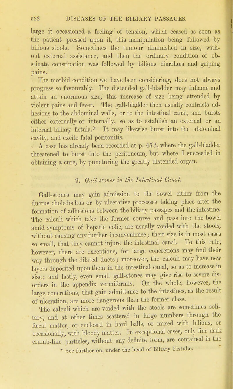 large it occasioned a feeling of tension, which ceased as soon as the patient pressed upon it, this manipulation being followed by bilious stools. Sometimes the tumour diminished in size, with- out external assistance, and then the ordinary condition of ob- stinate constipation was followed by bilious diarrhoea and griping pains. Tbe morbid condition we have been considering, does not always progress so favourably. The distended gall-bladder may inflame and attain an enormous size, this increase of size being attended by violent pains and fever. The gall-bhulder then usually contracts ad- hesions to the abdominal walls, or to the intestinal canal, and bursts either externally or internally, so as to establish an external or an internal biliary fistrda.* It may likewise burst into the abdominal cavity, and excite fatal peritonitis. A case has already been recorded at p. 473, where the gall-bladder threatened to burst into the peritoneum, but where I succeeded in obtaining a cure, by puncturing tbe greatly distended organ. 9. Gall-stones in the Intestinal Canal. Gall-stones may gain admission to the bowel either from the ductus choledochus or by ulcerative processes taking place after the formation of adhesions between the biliary passages and the intestine. The calculi which take the former course and pass into the bowel amid symptoms of hepatic colic, are usually voided with the stools, without causing any further inconvenience; their size is in most cases so small, that they cannot injure the intestinal canal. To this rule, however, there are exceptions, for large concretions may find their way through the dilated ducts; moreover, the calculi may have new layers deposited upon them in the intestinal canal, so as to increase in size; and lastly, even small gaU-stones may give rise to severe dis- orders in the appendix vermiformis. On the whole, however, the large concretions, that gain admittance to the intestines, as the result of ulceration, are more dangerous than the former class. The calculi which are voided with the stools are sometimes soli- tary, and at other times scattered in large numbers through the fecal matter, or enclosed in hard balls, or mixed with bilious, or occasionally, with bloody matter. In exceptional cases, only fine dark crumb-like particles, without any definite form, are contained in the * See further on, under the head of Biliary Fistulaj.
