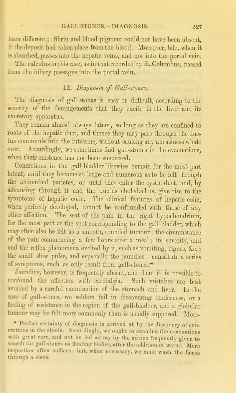 been different; fibrin and blood-pigment coidd not bave been absent, if the deposit bad taken place from the blood. Moreover, bile, when it is absorbed, passes into the hepatic veins, and not into the portal vein. The calculus in this case, as in that recorded by R. Columbus, passed from the biliary passages into the portal vein. 12. Diagnosis of Gall-stones, The diagnosis of gall-stones is easy or difficult, according to the severity of the derangements that they excite in the liver and its excretory apparatus. They remain almost always latent, so long as they are confined to roots of the hepatic duct, and thence they may pass through the duc- tus communis into the intestine, without causing any uneasiness what- ever. Accordingly, we sometimes find gall-stones in the evacuations, when their existence has not been suspected. Concretions in the gall-bladder likewise remain for the most part latent, until they become so large and numerous as to be felt through the abdominal parietes, or until they enter the cystic duct, and, by advancing through it and the ductus choledochus, give rise to the symptoms of hepatic colic. The clinical features of hepatic colic, when perfectly developed, cannot be confounded with those of any other affection. The seat of the pain in the right hypochondrium, for the most part at the spot corresponding to the gall-bladder, which may often also be felt as a smooth, rounded tumour j the circumstance of the pain commencing a few hours after a meal; its severity, and and the reflex phenomena excited by it, such as vomiting, rigors, &c.; the small slow pulse, and especially the jaundice—constitute a series of symptoms, such as only result from gall-stones.* Jaundice, however, is frequently absent, and tben it is possible to confound the affection with cardialgia. Such mistakes are best avoided by a careful examination of the stomach and liver. In the case of gall-stones, we seldom fail in discovering tenderness, or a feeling of resistance in the region of the gall-bladder, and a globular tumour may be felt more commonly than is usually supposed. More- • Perfect certainty of diagnosis is arrived at by the discovery of con- cretions in the stools. Accordingly, we ought to examine the evacuations with great care, and not be led astray by the advice frequently given to search for gall-stones as floating bodies, after the addition of water. Merc inspection often suffices; but, when necessary, wc must wash the fteces through a sieve.