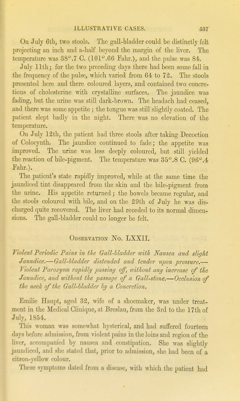 On July 6th, two stools. The gall-bladder could be distinctly felt projecting an inch and a-half beyond the margin of the liver. The temperature was 38°.7 C. (101°.66 Fahr.), and the pulse was 84. July 11th; for the two preceding days there had been some fall in the frequency of the pulse, which varied from 64. to 72. The stools presented here and there coloured layers, and contained two concre- tions of Cholesterine with crystalline surfaces. The jaundice was fading, but the mine was still dark-brown. The headach had ceased, and there was some appetite; the tongue was still slightly coated. The patient slept badly in the night. There was no elevation of the temperature. On July 12th, the patient had three stools after taking Decoction of Colocynth. The jaundice continued to fade; the appetite was improved. The urine was less deeply coloured, but still yielded the reaction of bile-pigment. The temperature was 35°.8 C. (96°.4 Fahr.). The patient's state rapidly improved, while at the same time the jaundiced tint disappeared from the skin and the bile-pigment from the urine. His appetite returned; the bowels became regular, and the stools coloured with bile, and on the 29 th of July he was dis- charged quite recovered. The liver had receded to its normal dimen- sions. The gall-bladder could no longer be felt. Observation No. LXXII. Violent Periodic Pains in the Gall-Madder with Nausea and slight Jaundice.—Gall-bladder distended and tender upon pressure.— Violent Paroxysm rapidly passing off, without any increase of tlie Jaundice, and without the passage of a Gall-stone.—Occlusion of the neck of the Gall-bladder by a Concretion. Emilie Haupt, aged 32, wife of a shoemaker, was under treat- ment in the Medical Clinique, at Breslau, from the 3rd to the 17th of July, 1854. This woman was somewhat hysterical, and had suffered fourteen days before admission, from violent pains in the loins and region of the liver, accompanied by nausea and constipation. She was slightly jaundiced, and she stated that, prior to admission, she had been of a citron-yellow colour. These symptoms dated from a disease, with which the patient had