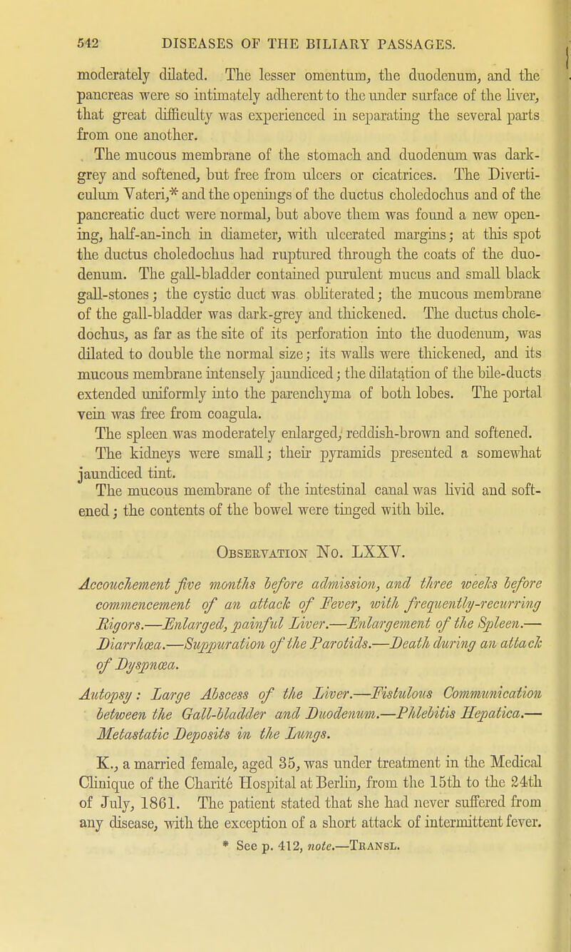 moderately dilated. The lesser omentum, the duodenum, and the pancreas were so intimately adherent to the under surface of the liver, that great difficulty was experienced in separating the several parts from one another. . The mucous membrane of the stomach and duodenum was dark- grey and softened, but free from ulcers or cicatrices. The Diverti- culum Vateri,* and the openings of the ductus choledochus and of the pancreatic duct were normal, but above them was found a new open- ing, half-an-inch in diameter, with ulcerated margins; at this spot the ductus choledochus had ruptured through the coats of the duo- denum. The gall-bladder contained purulent mucus and small black gall-stones ; the cystic duct was obliterated; the mucous membrane of the gall-bladder was dark-grey and thickened. The ductus chole- dochus, as far as the site of its perforation into the duodenum, was dilated to double the normal size; its walls were thickened, and its mucous membrane intensely jaundiced; the dilatation of the bile-ducts extended uniformly into the parenchyma of both lobes. The portal vein was free from coagula. The spleen was moderately enlarged; reddish-brown and softened. The kidneys were small; their pyramids presented a somewhat jaundiced tint. The mucous membrane of the intestinal canal was livid and soft- ened j the contents of the bowel were tinged with bile. Observation No. LXXV. Accouchement five months before admission, and three weeks before commencement of an attach of Fever, with frequently-recurring Rigors.—Enlarged, painful Liver.—Enlargement of the Spleen.— Diarrhoea.—Suppiiration of the Parotids.—Death during an attack of Dyspnoea. Autopsy: Large Abscess of the Liver.—Fislulous Communication between the Gall-bladder and Duodenum.—Phlebitis Kepatica.— Metastatic Deposits in the Lungs. K., a married female, aged 35, was under treatment in the Medical Clinique of the Charite Hospital at Berlin, from the 15th to the 24th of July, 1861. The patient stated that she had never suffered from any disease, with the exception of a short attack of intermittent fever. * See p. 412, note.—Tbansl.