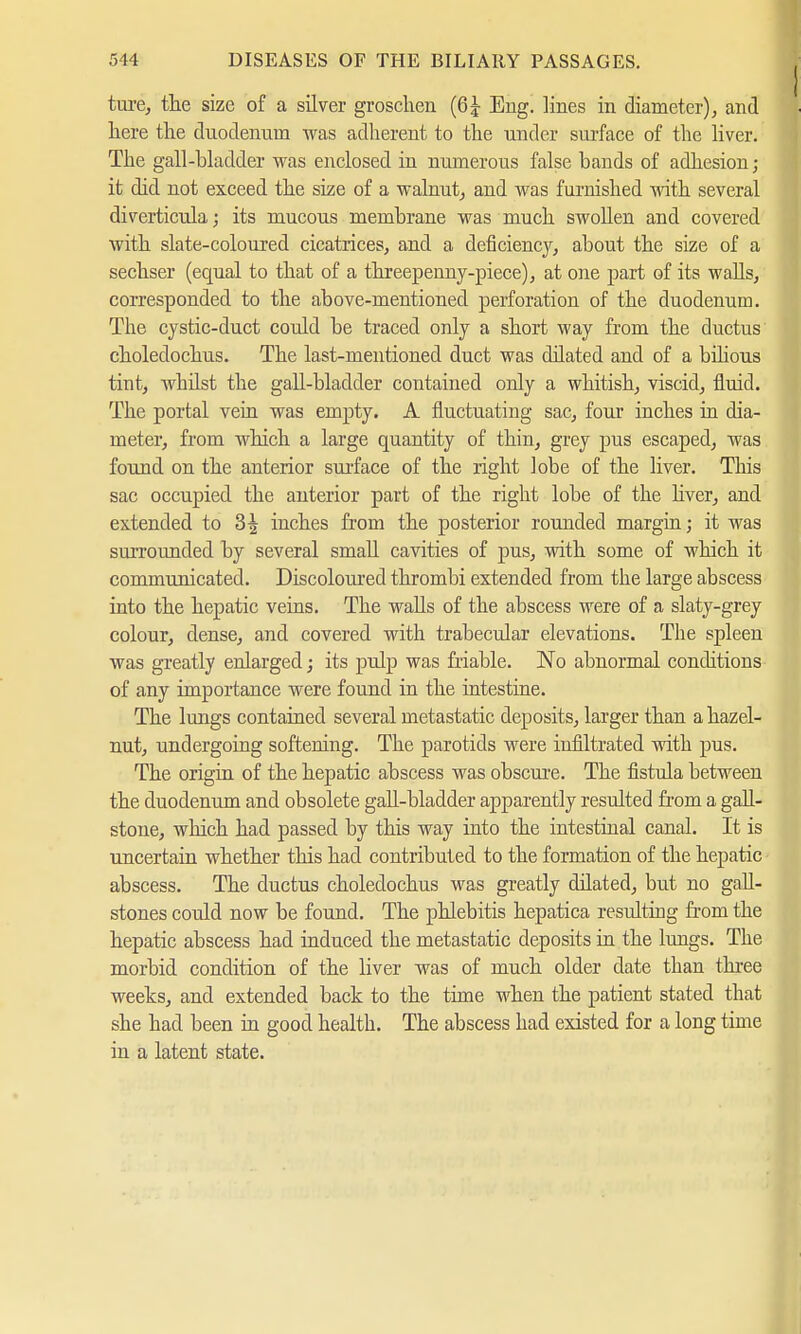 ture, the size of a silver groschen (6| Eng. lines in diameter), and here the duodenum was adherent to the under surface of the liver. The gall-bladder was enclosed in numerous false bands of adhesion; it did not exceed the size of a walnut, and was furnished with several diverticula; its mucous membrane was much swollen and covered with slate-coloured cicatrices, and a deficiency, about the size of a sechser (equal to that of a threepenny-piece), at one part of its walls, corresponded to the above-mentioned perforation of the duodenum. The cystic-duct could be traced only a short way from the ductus choledochus. The last-mentioned duct was dilated and of a bilious tint, whilst the gall-bladder contained only a whitish, viscid, fluid. The portal vein was empty. A fluctuating sac, four inches in dia- meter, from which a large quantity of thin, grey pus escaped, was found on the anterior surface of the right lobe of the liver. This sac occupied the anterior part of the right lobe of the liver, and extended to 3^ inches from the posterior rounded margin; it was surrounded by several small cavities of pus, with some of which it communicated. Discoloured thrombi extended from the large abscess into the hepatic veins. The walls of the abscess were of a slaty-grey colour, dense, and covered with trabecular elevations. The spleeu was greatly enlarged; its pulp was friable. No abnormal conditions of any importance were found in the intestine. The lungs contained several metastatic deposits, larger than a hazel- nut, undergoing softening. The parotids were infiltrated with pus. The origin of the hepatic abscess was obscure. The fistula between the duodenum and obsolete gaU-bladder apparently resulted from a gall- stone, which had passed by this way into the intestinal canal. It is uncertain whether this had contributed to the formation of the hepatic abscess. The ductus choledochus was greatly dilated, but no gall- stones could now be found. The phlebitis hepatica resulting from the hepatic abscess had induced the metastatic deposits in the lungs. The morbid condition of the liver was of much older date than three weeks, and extended back to the time when the patient stated that she had been in good health. The abscess had existed for a long time in a latent state.