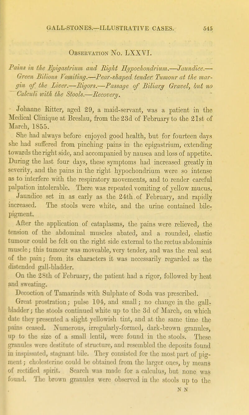 Observation No. LXXVI. Pains m the Epigastrium and Right Hi/pochondrium.—Jaundice.— Green Bilious Vomiting.—Pear-shaped tender Tumour at the mar- gin of. the Liver.—Rigors.—Passage of Biliary Gh'avel, but no Calculi with the Stools.—Recovery. Johanne Ritter, aged 29, a maid-servant, was a patient in the Medical Clinique at Breslau, from the 23d of February to the 21st of March, 1855. She had always before enjoyed good health, but for fourteen days she had suffered from pinching pains in the epigastrium, extending towards the right side, and accompanied by nausea and loss of appetite. During the last four days, these symptoms had increased greatly in severity, and the pains in the right hypochondriiirn were so intense as to interfere with the respiratory movements, and to render careful palpation intolerable. There was repeated vomiting of yellow mucus. Jaundice set in as early as the 24th of February, and rapidly increased. The stools were white, and the urine contained bile- pigment. After the application of cataplasms, the pains were relieved, the tension of the abdominal muscles abated, and a rounded, elastic tumour could be felt on the right side external to the rectus abdominis muscle; this tumour was moveable, very tender, and was the real seat of the pain; from its characters it was necessarily regarded as the distended gall-bladder. On the 28th of February, the patient had a rigor, followed by heat and sweating. Decoction of Tamarinds with Sulphate of Soda was prescribed. Great prostration; pulse 104, and small; no change in the gall- bladder ; the stools continued white up to the 3d of March, on which date they presented a slight yellowish tint, and at the same time the pains ceased. Numerous, irregularly-formed, dark-brown granules, up to the size of a small lentil, were found in the stools. These granules were destitute of structure, and resembled the deposits found in inspissated, stagnant bile. They consisted for the most part of pig- ment; Cholesterine could be obtained from the larger ones, by means of rectified spirit. Search was made for a calculus, but none wa$ formd. The brown granules were observed in the stools up to the N N