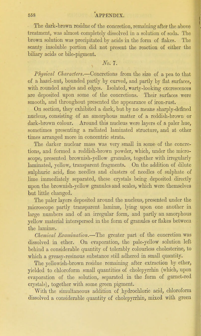 The dark-brown residue of the concretion, remaining after the above treatment, Avas almost completely dissolved in a solution of soda. The brown solution was precipitated by acids in the form of flakes. The scanty insoluble portion did not present the reaction of either the biliary acids or bile-pigment. v No. 7. 'Physical Characters.—Concretions from the size of a pea to that of a hazel-nut, bounded partly by curved, and partly by flat surfaces, with rounded angles and edges. Isolated, warty-looking excrescences are deposited upon some of the concretions. Their surfaces were smooth, and throughout presented the appearance of iron-rust. On section, they exhibited a dark, but by no means sharply-defined nucleus, consisting of an amorphous matter of a reddish-brown or dark-brown colour. Around this nucleus were layers of a paler hue, sometimes presenting a radiated laminated structure, and at other times arranged more in concentric strata. The darker nuclear mass was very small in some of the concre- tions, and formed a reddish-brown powder, which, under the micro- scope, presented brownish-yellow granules, together with irregularly laminated, yellow, transparent fragments. On the addition of dilute sulphuric acid, fine needles and clusters of needles of sulphate of lime immediately separated, these crystals being deposited directly upon the brownish-yellow granules and scales, which were themselves but little changed. The paler layers deposited around the nucleus, presented under the microscope partly transparent laminse, lying upon one another in large numbers and of an irregular form, and partly an amorphous yellow material interspersed in the form of granules or flakes between the laminse. Chemical Examination.—The greater part of the concretion was dissolved in ether. On evaporation, the pale-yellow solution left behind a considerable quantity of tolerably colourless Cholesterine, to which a greasy-resinous substance still adhered in small quantity. The yellowish-brown residue remaining after extraction by ether, yielded to chloroform small quantities of cholepyrrhin (which, upon evaporation of the solution, separated in the form of garnet-red crystals), together with some green pigment. With the simultaneous addition of hydrochloric acid, chloroform dissolved a considerable quantity of cholepyrrhin, mixed with green