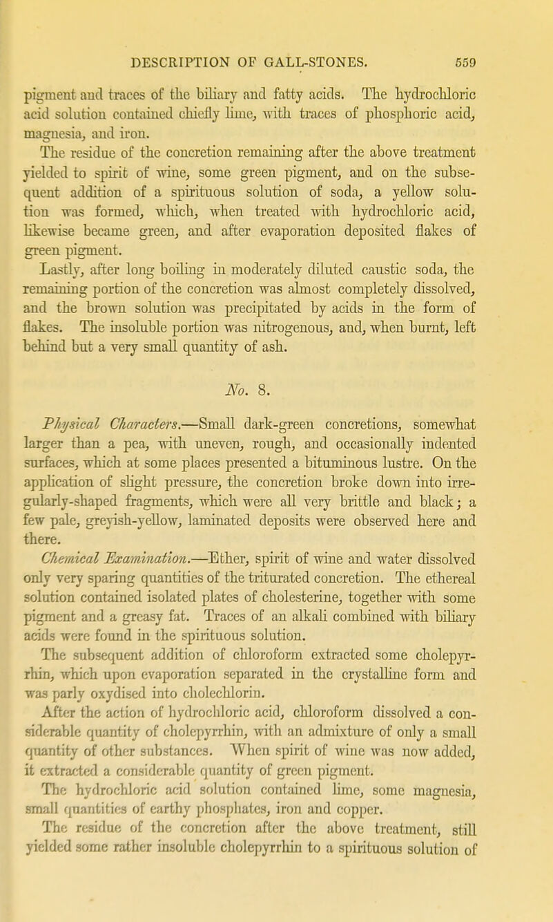 pigment and traces of the biliary arid fatty acids. The hydrochloric acid solution contained chiefly lime, with traces of phosphoric acid, magnesia, and iron. The residue of the concretion remaining after the above treatment yielded to spirit of wine, some green pigment, and on the subse- quent addition of a spirituous solution of soda, a yellow solu- tion was formed, which, when treated with hydrochloric acid, likewise became green, and after evaporation deposited flakes of green pigment. Lastly, after long boiling hi moderately diluted caustic soda, the remaining portion of the concretion was almost completely dissolved, and the brown solution was precipitated by acids in the form of flakes. The insoluble portion was nitrogenous, and, when burnt, left behind but a very small quantity of ash. No. 8. Physical Characters.—Small dark-green concretions, somewhat larger than a pea, with uneven, rough, and occasionally indented surfaces, which at some places presented a bituminous lustre. On the application of slight pressure, the concretion broke down into irre- gularly-shaped fragments, which were all very brittle and black; a few pale, greyish-yellow, laminated deposits were observed here and there. Chemical Examination.—Ether, spirit of wine and water dissolved only very sparing quantities of the triturated concretion. The ethereal solution contained isolated plates of Cholesterine, together with some pigment and a greasy fat. Traces of an alkali combined with biHary acids were found in the spirituous solution. The subsequent addition of chloroform extracted some cholepyr- rhin, which upon evaporation separated in the crystalline form and was parly oxydised into cholechlorin. After the action of hydrochloric acid, chloroform dissolved a con- siderable quantity of cholepyrrhin, with an admixture of only a small quantity of other substances. When spirit of wine was now added, it extracted a considerable quantity of green pigment. The hydrochloric acid solution contained lime, some magnesia, small quantities of earthy phosphates, iron and copper. The residue of the concretion after the above treatment, still yielded some rather insoluble cholepyrrhin to a spirituous solution of