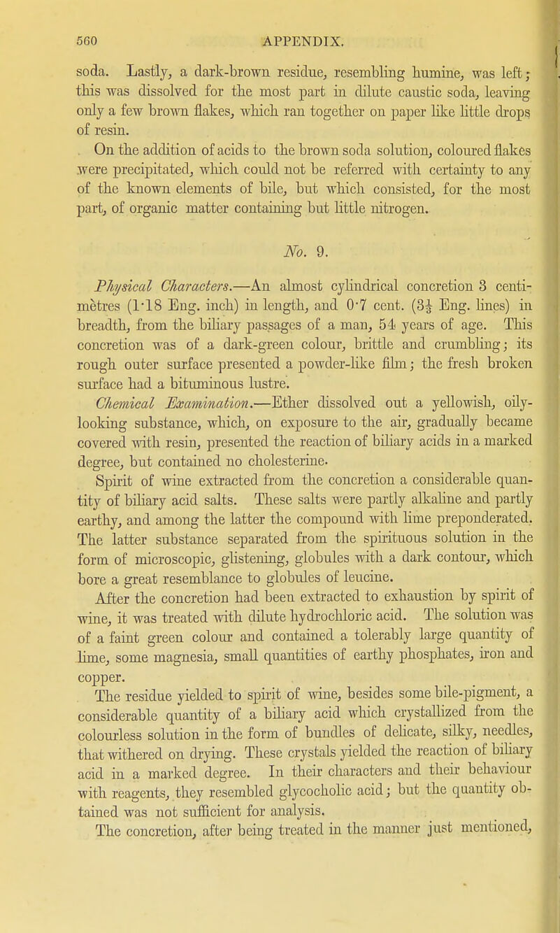 soda. Lastly, a dark-brown residue, resembling humine, was left; this was dissolved for the most part in dilute canstic soda, leaving only a few brown flakes, whicb ran together on paper like little drops of resin. On tbe addition of acids to tbe brown soda solution, coloured flakes were precipitated, which could not be referred with certainty to any of the known elements of bile, but which consisted, for the most part, of organic matter containing but little nitrogen. No. 9. Physical Characters.—An almost cylindrical concretion 3 centi- metres (118 Eng. inch) in length, and 07 cent. (3^ Eng. lines) in breadth, from the biliary passages of a man, 54 years of age. This concretion was of a dark-green colour, brittle and crumbling; its rough outer surface presented a powder-like film; the fresh broken surface had a bituminous lustre. Chemical Examination.—Ether dissolved out a yellowish, oily- looking substance, which, on exposure to the air, gradually became covered with resin, presented the reaction of biliary acids in a marked degree, but contained no Cholesterine. Spirit of wine extracted from the concretion a considerable quan- tity of biliary acid salts. These salts were partly alkaline and partly earthy, and among the latter the compound with lime preponderated. The latter substance separated from the spirituous solution in the form of microscopic, glistening, globules with a dark contour, which bore a great resemblance to globules of leucine. After the concretion had been extracted to exhaustion by spirit of wine, it was treated with dilute hydrochloric acid. The solution was of a faint green colour and contained a tolerably large quantity of lime, some magnesia, small quantities of earthy phosphates, hon and copper. The residue yielded to spirit of wine, besides some bile-pigment, a considerable quantity of a biliary acid which crystallized from the colourless solution in the form of bundles of delicate, silky, needles, that withered on drying. These crystals yielded the reaction of biliary acid in a marked degree. In their characters and their behaviour with reagents, they resembled glycocholic acid; but the qaautity ob- tained was not sufficient for analysis. The concretion, after being treated in the manner just mentioned,