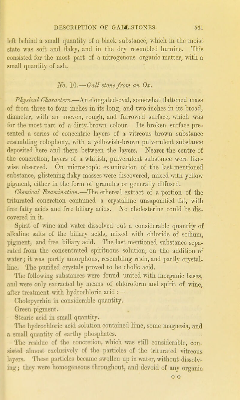 left behind a small quantity of a black substance, which, in the moist state was soft and flaky, and in tbe dry resembled humine. This consisted for the most part of a nitrogenous organic matter, with a small quantity of ash. No. 10.— Gall-stone from an Ox. Physical Characters.—A.n elongated-oval, somewhat flattened mass of from three to four inches in its long, and two inches in its broad, diameter, with an uneven, rough, and furrowed surface, which was for the most part of a dirty-brown colour. Its broken surface pre- sented a series of concentric layers of a vitreous brown substance resembling colophony, with a yellowish-brown pulverulent substance deposited here and there between the layers. Nearer the centre of the concretion, layers of a whitish, pulverulent substance were like- wise observed. On microscopic examination of the last-mentioned substance, glistening flaky masses were discovered, mixed with yellow pigment, either in the form of granules or generally diffused. Chemical Examination.—The ethereal extract of a portion of the triturated concretion contained a crystalline unsaponified fat, with free fatty acids and free biliary acids. No Cholesterine could be dis- covered in it. Spirit of wine and water dissolved out a considerable quantity of alkaline salts of the bihary acids, mixed with chloride of sodium, pigment, and free biliary acid. The last-mentioned substance sepa- rated from the concentrated spirituous solution, on the addition of water; it was partly amorphous, resembling resin, and partly crystal- line. The purified crystals proved to be cholic acid. The following substances were found united with inorganic bases, and were only extracted by means of chloroform and spirit of wine, after treatment with hydrochloric acid :— Cholepyrrhin in considerable quantity. Green pigment. Stearic acid in small quantity. The hydrochloric acid solution contained lime, some magnesia, and a small quantity of earthy phosphates. The residue of the concretion, which was still considerable, con- sisted almost exclusively of the particles of the triturated vitreous layers. These particles became swollen up in water, without dissolv- ing; they were homogeneous throughout, and devoid of any organic o o