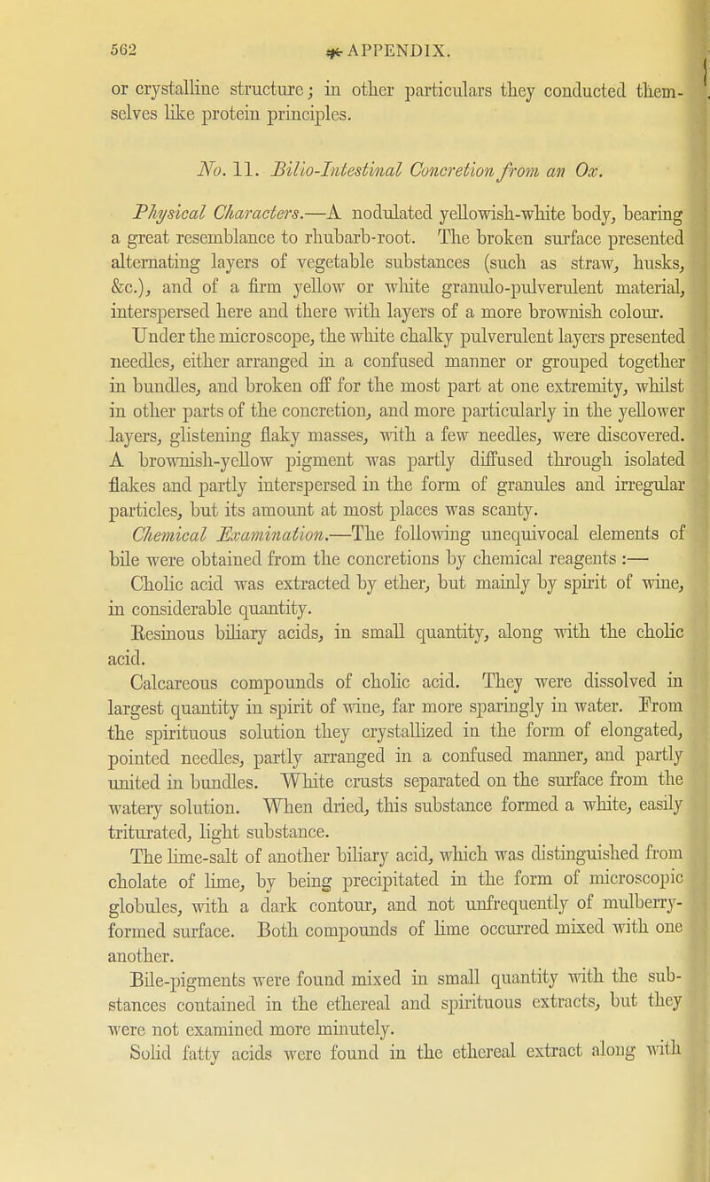 I or crystalline structure; in other particulars they conducted them- . selves like protein principles. No. 11. Bilio-Intestinal Concretion from an Ox. Physical Characters.—A nodulated yehowish-white body, hearing a great resemblance to rhubarb-root. The broken surface presented alternating layers of vegetable substances (such as straw, husks, &c), and of a firm yellow or white granulo-pulverulent material, interspersed here and there with layers of a more brownish colour. Under the microscope, the white chalky pulverulent layers presented needles, either arranged in a confused manner or grouped together in bundles, and broken off for the most part at one extremity, whilst in other parts of the concretion, and more particularly in the yellower layers, glistening flaky masses, with a few needles, were discovered. A brownish-yellow pigment was partly diffused through isolated flakes and partly interspersed in the form of granules and irregular particles, but its amount at most places was scanty. Chemical Examination.—The following unequivocal elements cf bile were obtained from the concretions by chemical reagents :— Cholic acid was extracted by ether, but mainly by spirit of wine, in considerable quantity. Resinous biliary acids, in small quantity, along with the cholic acid. Calcareous compounds of cholic acid. They were dissolved in largest quantity in spirit of wine, far more sparingly in water. From the spirituous solution they crystallized in the form of elongated, pointed needles, partly arranged in a confused manner, and partly united in bundles. White crusts separated on the surface from the watery solution. When dried, this substance formed a white, easily triturated, light substance. The lime-salt of another biliary acid, which was distinguished from cholate of lime, by being precipitated in the form of microscopic globules, with a dark contour, and not unfrequently of mulberry-1 formed surface. Both compounds of Hme occurred mixed with one f another. Bile-pigments were found mixed in small quantity with the sub- stances contained in the ethereal and spirituous extracts, but they were not examined more minutely. Solid fatty acids were found in the ethereal extract along with