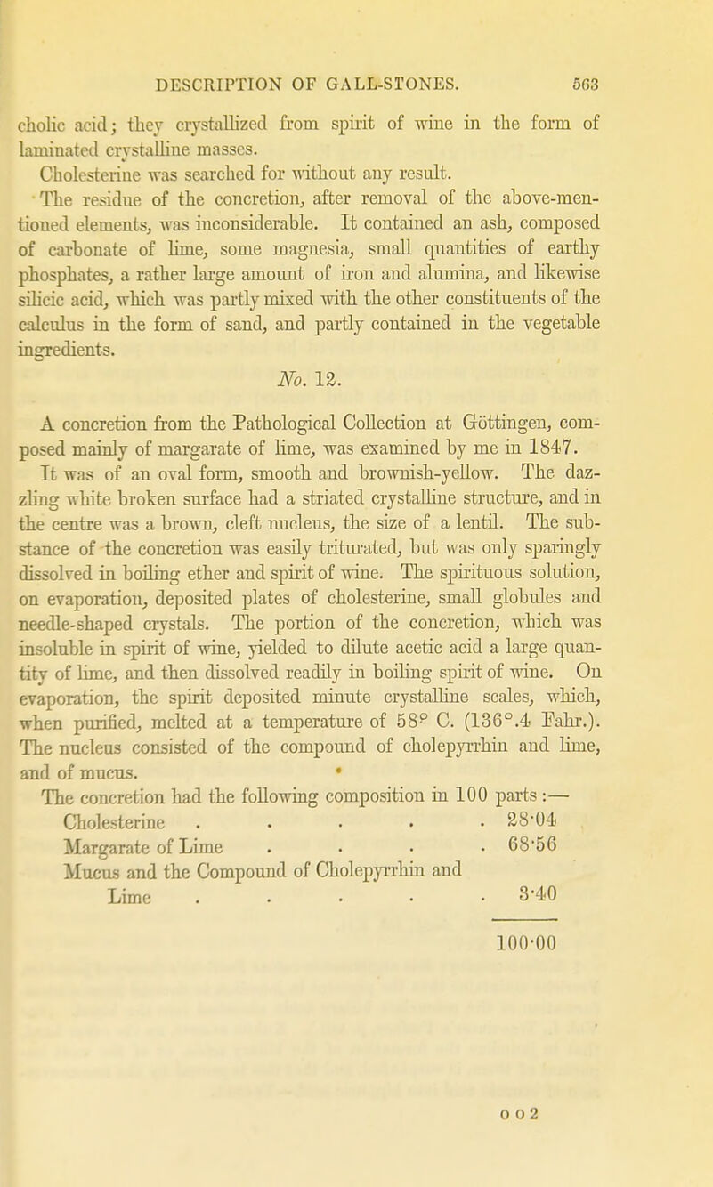 cholic acid; they crystallized from spirit of wine in the form of laminated crystalline masses. Cholesterine was searched for without any result. The residue of the concretion, after removal of the above-men- tioned elements, was inconsiderable. It contained an ash, composed of carbonate of lime, some magnesia, small quantities of earthy phosphates, a rather large amount of iron and alumina, and likewise silicic acid, which was partly mixed with the other constituents of the calculus in the form of sand, and partly contained in the vegetable ingredients. No. 12. A concretion from the Pathological Collection at Göttingen, com- posed mainly of margarate of lime, was examined by me in 1847. It was of an oval form, smooth and brownish-yellow. The. daz- zling white broken surface had a striated crystalline structure, and in the centre was a brown, cleft nucleus, the size of a lentil. The sub- stance of the concretion was easily triturated, but was only sparingly dissolved in boiling ether and spirit of wine. The spirituous solution, on evaporation, deposited plates of Cholesterine, small globules and needle-shaped crystals. The portion of the concretion, which was insoluble in spirit of wine, yielded to dilute acetic acid a large quan- tity of lime, and then dissolved readily in boiling spirit of wine. On evaporation, the spirit deposited minute crystalline scales, which, when purified, melted at a temperature of 58p C. (136°.4 Fahr.). The nucleus consisted of the compound of cholepyrrhin and linie, and of mucus. • The concretion had the following composition in 100 parts :— Cholesterine ..... 28*04 Margarate of Lime . . . • 6856 Mucus and the Compound of Cholepyrrhin and Lime ..... 3*40 100-00