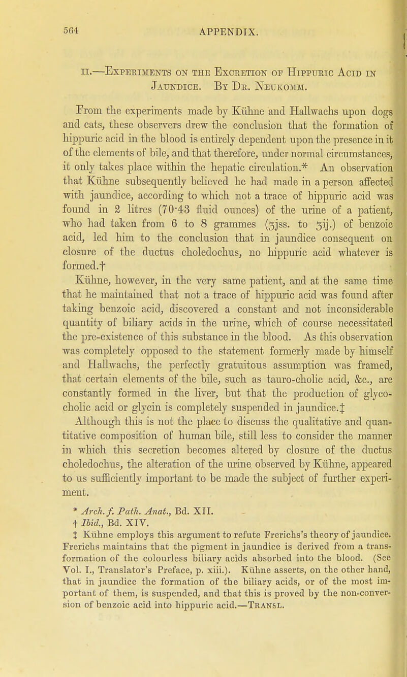 ! n.—Experiments on the Excretion op Hippuric Acid in Jaundice. By Dr. Neukomm. Erom the experiments made by Kühne and Hallwachs upon dogs and cats, these observers drew the conclusion that the formation of hippuric acid in the blood is entirely dependent upon the presence in it of the elements of bile, and that therefore, under normal circumstances, it only takes place within the hepatic circulation* An observation that Kühne subsequently believed he had made in a person affected with jaundice, according to which not a trace of hippuric acid was found in 2 litres (70*43 fluid ounces) of the urine of a patient, who had taken from 6 to 8 grammes (sjss. to ^ij.) of benzoic acid, led him to the conclusion that in jaundice consequent on closure of the ductus choledochus, no hippuric acid whatever is formed.f Kühne, however, in the very same patient, and at the same time that he maintained that not a trace of hippuric acid was found after taking benzoic acid, discovered a constant and not inconsiderable quantity of biliary acids in the urine, which of course necessitated the pre-existence of this substance in the blood. As this observation was completely opposed to the statement formerly made by himself and Hallwachs, the perfectly gratuitous assumption was framed, that certain elements of the bile, such as tauro-cholic acid, &c, are constantly formed in the liver, but that the production of glyco- cholic acid or glycin is completely suspended in jaundice. J Although this is not the place to discuss the qualitative and quan- titative composition of human bile, still less to consider the manner in which this secretion becomes altered by closure of the ductus choledochus, the alteration of the urine observed by Kühne, appeared to us sufficiently important to be made the subject of further experi- ment. * Arch.f. Path. Anat., Bd. XII. t Ibid., Bd. XIV. X Kühne employs this argument to refute Frericlis's theory of jaundice. Frerichs maintains that the pigment in jaundice is derived from a trans- formation of the colourless biliary acids absorbed into the blood. (See Vol. I., Translator's Preface, p. xiii.). Kühne asserts, on the other hand, that in jaundice the formation of the biliary acids, or of the most im- portant of them, is suspended, and that this is proved by the non-conver- sion of benzoic acid into hippuric acid.—Tran&l.