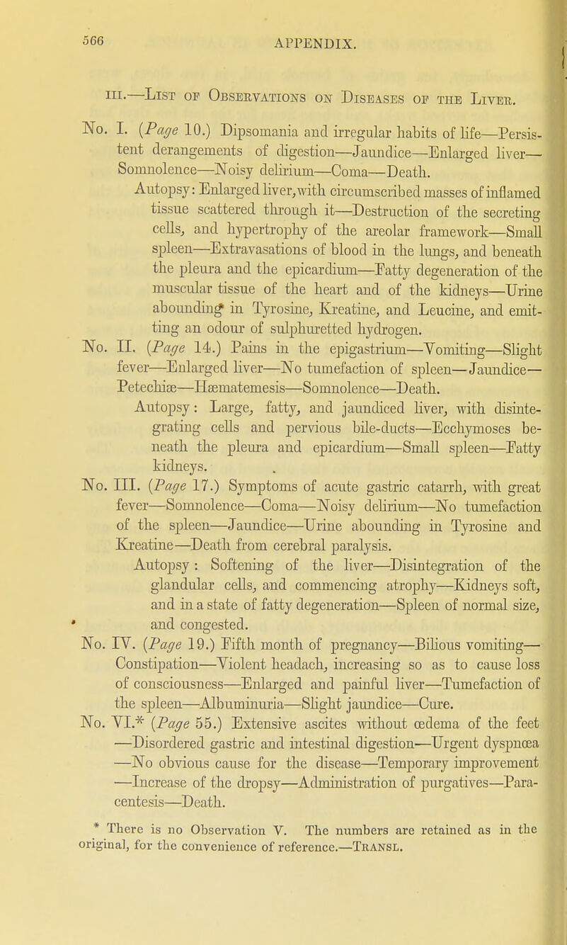 ni-—List op Observations on Diseases oe the Liver. No. I. {Page 10.) Dipsomania and irregular habits of life—Persis- tent derangements of digestion—Jaundice—Enlarged liver— Somnolence—Noisy delirium—Coma—Death. Autopsy: Enlarged liver, with circumscribed masses of inflamed tissue scattered through it—Destruction of the secreting cells, and hypertrophy of the areolar framework—Small spleen—Extravasations of blood in the lungs, and beneath the pleura and the epicardium—Eatty degeneration of the muscular tissue of the heart and of the kidneys—Urine abounding in Tyrosine, Kreatine, and Leucine, and emit- ting an odour of sulphuretted hydrogen. No. II. {Page 14.) Pains in the epigastrium—Yomiting—Slight fever—Enlarged liver—No tumefaction of spleen—Jaundice— Petechise—Hsematemesis—Somnolence—Death. Autopsy: Large, fatty, and jaundiced liver, with disinte- grating cells and pervious bile-ducts—Ecchymoses be- neath the pleura and epicardium—Small spleen—Eatty kidneys. No. III. {Page 17.) Symptoms of acute gastric catarrh, with great fever—Somnolence—Coma—Noisy delirium—No tumefaction of the spleen—Jaundice—Urine abounding in Tyrosine and Kreatine—Death from cerebral paralysis. Autopsy: Softening of the liver—Disintegration of the glandular cells, and commencing atrophy—Kidneys soft, and in a state of fatty degeneration—Spleen of normal size, and congested. No. IV. {Page 19.) Eifth month of pregnancy—Bilious vomiting— Constipation—Violent headach, increasing so as to cause loss of consciousness—Enlarged and painful liver—Tumefaction of the spleen—Albuminuria—Slight jaundice—Cure. No. VL* {Page 55.) Extensive ascites without oedema of the feet —Disordered gastric and intestinal digestion—Urgent dyspnoea —No obvious cause for the disease—Temporary improvement —Increase of the dropsy—Administration of purgatives—Para- centesis—Death. * There is no Observation V. The numbers are retained as in the original, for the convenience of reference.—Transl.