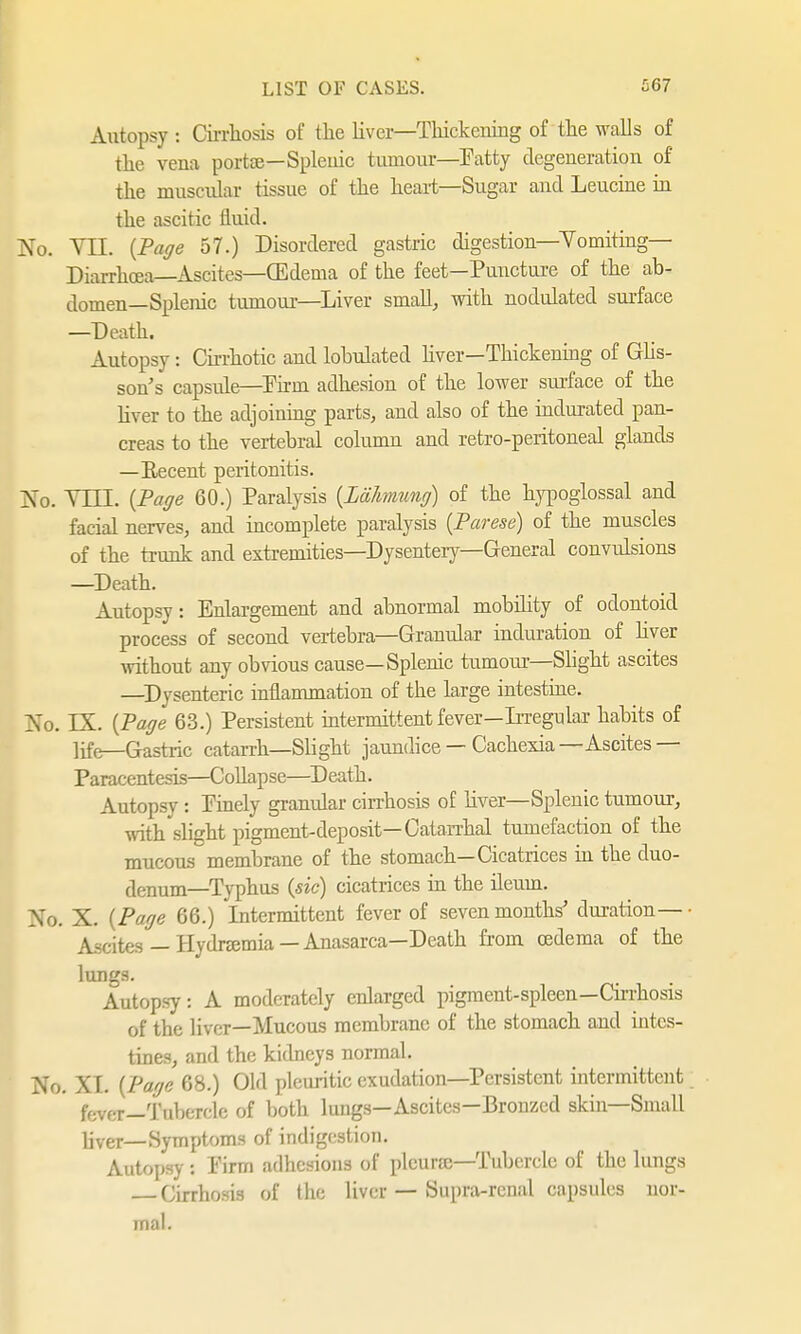 Autopsy : Cirrhosis of the liver—Thickening of the walls of the vena portae—Splenic tumour—Patty degeneration of the muscular tissue of the heart—Sugar and Leucine in the ascitic fluid. No. VII. {Page 57.) Disordered gastric digestion—Vomiting- Diarrhoea—Ascites—CEdema of the feet—Puncture of the ab- domen—Splenic tumour—Liver small, with nodulated surface —Death. Autopsy: Cirrhotic and lobulated liver—Thickening of Glis- sons capsule—Pirm adhesion of the lower surface of the liver to the adjoining parts, and also of the indurated pan- creas to the vertebral column and retro-peritoneal glands —Recent peritonitis. No. VLTL {Page 60.) Paralysis {Lähmung) of the hypoglossal and facial nerves, and incomplete paralysis {Parese) of the muscles of the trunk and extremities—Dysentery—General convulsions —Death. Autopsy: Enlargement and abnormal mobility of odontoid process of second vertebra—Granular induration of liver without any obvious cause—Splenic tumour—Slight ascites —Dysenteric inflammation of the large intestine. No. LX. {Page 63.) Persistent intermittent fever—Irregular habits of life—Gastric catarrh—Slight jaundice — Cachexia—Ascites — Paracentesis—Collapse—Death. Autopsy: Pinely granular cirrhosis of liver—Splenic tumour, with slight pigment-deposit—Catarrhal tumefaction of the mucous membrane of the stomach—Cicatrices in the duo- denum—Typhus {sic) cicatrices in the ileum. No. X. {Page 66.) Intermittent fever of seven months' duration—- Ascites — Hydnemia — Anasarca—Death from oedema of the lungs. Autopsy: A moderately enlarged pigment-spleen—Cirrhosis of the liver—Mucous membrane of the stomach and intes- tines, and the kidneys normal. No. XI. {Page 68.) Old pleuritic exudation—Persistent intermittent fever—Tubercle of both lungs—Ascites—Bronzed skin—Small Hver— Symptoms of indigestion. Autopsy i Pirm adhesions of pleura;—Tubercle of the lungs Cirrhosis of the liver — Supra-renal capsules nor- mal.