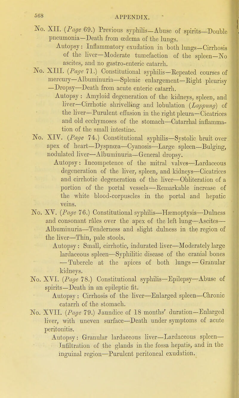 No. XII. {Page 69.) Previous syphilis—Abuse of spirits—Double pneumonia—Death from oedema of the lungs. Autopsy : Inflammatory exudation in both lungs—Cirrhosis of the liver—Moderate tumefaction of the spleen—No ascites, and no gastro-enteric catarrh. No. XIII. {Page 71.) Constitutional syphilis—Repeated courses of mercuL-y—Albuminuria—Splenic enlargement—Eight pleurisy —Dropsy—Death from acute enteric catarrh. Autopsy : Amyloid degeneration of the kidneys, spleen, and liver—Cirrhotic shrivelling and lobulation (Lappung) of the liver—Purulent effusion in the right pleura—Cicatrices and old ecchymoses of the stomach—Catarrhal inflamma- tion of the small intestine. No. XIV. (Page 74.) Constitutional syphilis—Systolic bruit over apex of heart—Dyspnoea—Cyanosis—Large spleen—Bulging, nodulated liver—Albuminuria—General dropsy. Autopsy: Incompetence of the mitral valves—Lardaceous degeneration of the liver, spleen, and kidneys—Cicatrices and cirrhotic degeneration of the liver—Obliteration of a portion of the portal vessels—Kemarkable increase of the white blood-corpuscles in the portal and hepatic veins. No. XV. (Page 76.) Constitutional syphilis—Haemoptysis—Duluess and consonant rales over the apex of the left lung—Ascites— Albuminuria—Tenderness and slight dulness in the region of the liver—Thin, pale stools. Autopsy : Small, cirrhotic, indurated liver—Moderately large lardaceous spleen—Syphilitic disease of the cranial bones — Tubercle at the apices of both lungs — Granular kidneys. No. XVI. (Page 78.) Constitutional syphilis—Epilepsy—Abuse of spirits—Death in an epileptic fit. Autopsy : Cirrhosis of the liver—Enlarged spleen—Chronic catarrh of the stomach. No. XVII. (Page 79.) Jaundice of 18 months' duration—Enlarged liver, with uneven surface—Death under symptoms of acute peritonitis. Autopsy: Granular lardaceous liver—Lardaceous spleen— Infiltration of the glands in the fossa hepatis, and in the inguinal region—Purulent peritoneal exudation.