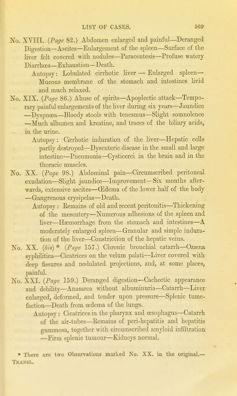 No. X V lit- {Page 82.) Abdomen enlarged and painful—Deranged Digestion—Ascites—Enlargement of the spleen—Surface of the liver felt covered with nodules—Paracentesis—Profuse watery Di arrhoea—Exhaustion—D eath. Autopsy : Lobulated cirrhotic liver — Enlarged spleen— Mucous membrane of the stomach and intestines livid and much relaxed. No. XIX. {Page 86.) Abuse of spirits—Apoplectic attack—Tempo- rary painful enlargements of the liver during six years—Jaundice —Dyspnoea—Bloody stools with tenesmus—Slight somnolence —Much albumen and kreatine, and traces of the biliary acids, in the urine. Autopsy: Cirrhotic induration of the liver—Hepatic cells partly destroyed—Dysenteric disease in the small and large intestine—Pneumonia—Cysticerci in the brain and in the thoracic muscles. Xo. XX. {Page 98.) Abdominal pain—Circumscribed peritoneal exudation—Slight jaundice—Improvement—Six months after- wards, extensive ascites—(Edema of the lower half of the body —Gangrenous erysipelas—Death. Autopsy: Remains of old and recent peritonitis—Thickening of the mesentery—Numerous adhesions of the spleen and liver—Haemorrhage from the stomach and intestines—A moderately enlarged spleen—Granular and simple indura- tion of the liver—Constriction of the hepatic veins. Xo. XX. (bis) * {Page 157.) Chronic bronchial catarrh—Ozaena syphilitica—Cicatrices on the velum palati—Liver covered with deep fissures and nodulated projections, and, at some places, painful. No. XXI. (Page 159.) Deranged digestion—Cachectic appearance and debihty—Anasarca without albmninuria—Catarrh—Liver enlarged, deformed, and tender upon pressure—Splenic tume- faction—Death from oedema of the lungs. Autopsy : Cicatrices in the pharynx and oesophagus—Catarrh of the air-tubes—Ilcmains of peri-hepatitis and hepatitis gummosa, together with circumscribed amyloid infiltration —Eirm splenic tumour—Kidneys normal. • There arc two Observations marked No. XX. in the original.— Transl.