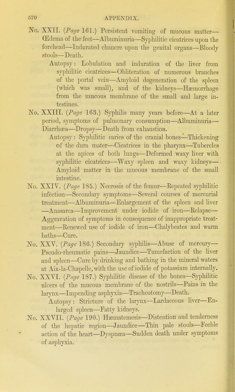 No. XXII. {Page 161.) Persistent vomiting of mucous matter— (Edema of the feet—Albuminuria—Syphilitic cicatrices upon the forehead—Indurated chancre upon the genital organs—Bloody- stools—Death. Autopsy: Lobulation and induration of the liver from syphilitic cicatrices—Obliteration of numerous branches of the portal vein—Amyloid degeneration of the spleen (which was small), and of the kidneys—Haemorrhage from the mucous membrane of the small and large in- testines. No. XXIII. {Page 163.) Syphilis many years before—At a later period, symptoms of pulmonary consumption—Albuminuria— Diarrhoea—Dropsy—Death from exhaustion. Autopsy : Syphilitic caries of the cranial bones—Thickening of the dura mater—Cicatrices in the pharynx—Tubercles at the apices of both lungs—Deformed waxy liver with syphilitic cicatrices—Waxy spleen and waxy kidneys— Amyloid matter in the mucous membrane of the small intestine. No. XXIV. {Page 185.) Necrosis of the femur—Repeated syphilitic infection—Secondary symptoms—Several courses of mercurial treatment—Albuminuria—Enlargement of the spleen and liver —Anasarca—Improvement under iodide of iron—Relapse— Aggravation of symptoms in consequence of inappropriate treat- ment—Eenewed use of iodide of iron—Chalybeates and warm baths—Cure. No. XXV. {Page 186.) Secondary syphilis—Abuse of mercury— Pseudo-rheumatic pains—Jaundice—Tumefaction of the liver and spleen—Cure by drinking and bathing in the mineral waters at Aix-la-Chapelle, with the use of iodide of potassium internally. No. XXVI. {Page 187.) Syphilitic disease of the bones—Syphilitic ulcers of the mucous membrane of the nostrils—Pains in the larynx—Impending asphyxia—Tracheotomy—Death. Autopsy: Stricture of the larynx—Lardaceous liver—En- larged spleen—Patty kidneys. No. XXVII. {Page 190.) Hsematemesis—Distention and tenderness of the hepatic region—Jaundice—Thin pale stools—Peeble action of the heart—Dyspnoea—Sudden death under symptoms of asphyxia.