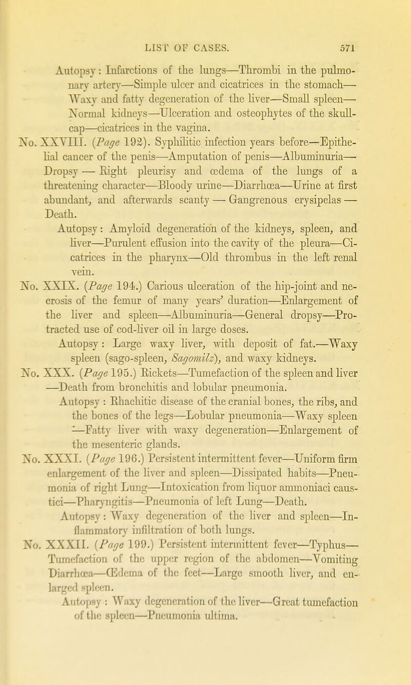 Autopsy: Infarctions of the lungs—Thrombi in the pulmo- nary artery—Simple ulcer and cicatrices in the stomach— W axy and fatty degeneration of the liver—Small spleen— Normal kidneys—Ulceration and osteophytes of the skull- cap—cicatrices in the vagina. No. XXVUI. {Page 192). Syphilitic infection years before—Epithe- lial cancer of the penis—Amputation of penis—Albuminuria— Dropsy — Right pleurisy and oedema of the lungs of a threatening character—Bloody urine—Diarrhoea—Urine at first abundant, and afterwards scanty — Gangrenous erysipelas — Death. Autopsy: Amyloid degeneration of the kidneys, spleen, and Ever—Purulent effusion into the cavity of the pleura—Ci- catrices in the pharynx—Old thrombus in the left renal vein. Xo. XXIX. {Page 194.) Carious ulceration of the hip-joint and ne- crosis of the femur of many years' duration—Enlargement of the liver and spleen—Albuminuria—General dropsy—Pro- tracted use of cod-liver oil in large doses. Autopsy: Large waxy liver, with deposit of fat.—Waxy spleen (sago-spleen, Sagomilz), and waxy kidneys. Xo. XXX. {Page 195.) Rickets—Tumefaction of the spleen and liver —Death from bronchitis and lobidar pneumonia. Autopsy : Rhachitic disease of the cranial bones, the ribs, and the bones of the legs—Lobular pneumonia—Waxy spleen -—Fatty liver with waxy degeneration—Enlargement of the mesenteric glands. Xo. XXXI. {Page 196.) Persistent intermittent fever—Uniform firm enlargement of the liver and spleen—Dissipated habits—Pneu- monia of right Lung—Intoxication from liquor ammomaci caus- tici—Pharyngitis—Pneumonia of left Lung—Death. Autopsy: Waxy degeneration of the liver and spleen—In- flammatory infiltration of both lungs. No. XXXII. {Page 199.) Persistent intermittent fever—Typhus— Tumefaction of the upper region of the abdomen—Vomiting Diarrhoea—(Edema of the feet—Large smooth liver, and en- larged spleen. Autopsy : Waxy degeneration of the liver—Great tumefaction of the spleen—Pneumonia ultima.