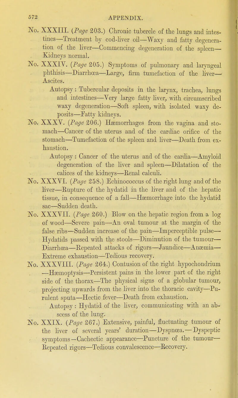 No. XXXIII. (Paffe 203.) Chronic tubercle of the lungs and intes- tines—Treatment by cod-liver oil—Waxy and fatty degenera- tion of the liver—Commencing degeneration of the spleen— Kidneys normal. No. XXXIV. (Paffe 205.) Symptoms of pulmonary and laryngeal phthisis—Diarrhoea—Large, firm tumefaction of the liver— Ascites. Autopsy: Tubercular deposits in the larynx, trachea, lungs and intestines—Yery large fatty liver, with circumscribed waxy degeneration—Soft spleen, with isolated waxy de- posits—Patty kidneys. No. XXXV. (Paffe 206.) Haemorrhages from the vagina and sto- mach—Cancer of the uterus and of the cardiac orifice of the stomach—Tumefaction of the spleen and liver—Death from ex- haustion. Autopsy : Cancer of the uterus and of the cardia—Amyloid degeneration of the liver and spleen—Dilatation of the calices of the kidneys—Renal calculi. No. XXXVI. (Paffe 258.) Echinococcus of the right lung and of the liver—Rupture of the hydatid in the liver and of the hepatic tissue, in consequence of a fall—Haemorrhage into the hydatid sac—Sudden death. No. XXXVII. (Paffe 260.) Blow on the hepatic region from a log of wood—Severe pain—An oval tumour at the margin of the false ribs—Sudden increase of the pain—Imperceptible pulse— Hydatids passed with the stools—Diminution of the tumour— Diarrhoea—Repeated attacks of rigors—Jaundice—Anosmia— Extreme exhaustion—Tedious recovery. No. XXXVIII. (Paffe 264.) Contusion of the right hypochondrium —Haemoptysis—Persistent pains in the lower part of the right side of the thorax—The physical signs of a globular tumour, projecting upwards from the liver into the thoracic cavity—Pu- rulent sputa—Hectic fever—Death from exhaustion. Autopsy : Hydatid of the liver, communicating with an ab- scess of the lung. No. XXIX. (Paffe 267.) Extensive, painful, fluctuating tumour of the liver of several years' duration—Dyspnoea.—Dyspeptic symptoms—Cachectic appearance—Puncture of the tumour— Repeated rigors—Tedious convalescence—Recovery.