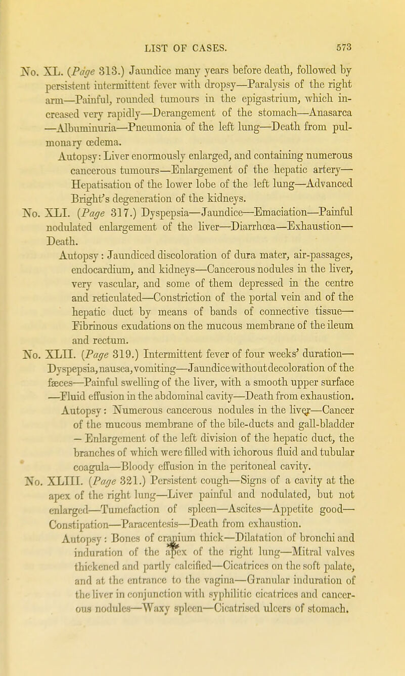 No. XL. {Page 313.) Jaundice many years before death, followed by persistent intermittent fever with dropsy—Paralysis of the right ariu—Painful, rounded tumours in the epigastrium, which in- creased very rapidly—Derangement of the stomach—Anasarca —Albuminuria—Pneumonia of the left lung—Death from pul- monary oedema. Autopsy: Liver enormously enlarged, and containing numerous cancerous tumours—Enlargement of the hepatic artery— Hepatisation of the lower lobe of the left lung—Advanced Blight's degeneration of the kidneys. No. XLI. {Page 317.) Dyspepsia—Jaundice—Emaciation—Painful nodulated enlargement of the liver—Diarrhoea—Exhaustion— Death. Autopsy: Jaundiced discoloration of dura mater, air-passages, endocardium, and kidneys—Cancerous nodules in the liver, very vascular, and some of them depressed in the centre and reticulated—Constriction of the portal vein and of the hepatic duct by means of bands of connective tissue— Fibrinous exudations on the mucous membrane of the ileum and rectum. No. XLLL {Page 319.) Intermittent fever of four weeks' duration— Dyspepsia, nausea, vomiting—Jaundice without decoloration of the faeces—Painful swelling of the liver, with a smooth upper surface —Eluid effusion in the abdominal cavity—Death from exhaustion. Autopsy: Numerous cancerous nodules in the live/—Cancer of the mucous membrane of the bile-ducts and gall-bladder — Enlargement of the left division of the hepatic duct, the branches of which were filled with ichorous fluid and tubular coagula—Bloody effusion in the peritoneal cavity. No. XLIII. {Page 321.) Persistent cough—Signs of a cavity at the apex of the right lung—Liver painful and nodulated, but not enlarged—Tumefaction of spleen—Ascites—Appetite good— Constipation—Paracentesis—Death from exhaustion. Autopsy : Bones of cranium thick—Dilatation of bronchi and induration of the apex of the right lung—Mitral valves thickened and partly calcified—Cicatrices on the soft palate, and at the entrance to the vagina—Granular induration of the liver in conjunction with syphilitic cicatrices and cancer- ous nodules—Waxy spleen—Cicatrised ulcers of stomach.