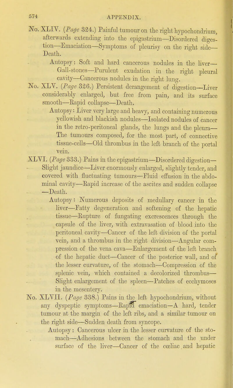 No. XLIV. {Page 324.) Painful tumour on the right hypochondrium, afterwards extending into the epigastrium—Disordered diges- tion—Emaciation—Symptoms of pleurisy on the right side— Death. Autopsy: Soft and hard cancerous nodules in the liver— Gall-stones—Purulent exudation in the right pleural cavity—Cancerous nodules in the right lung. No. XLY. {Page 326.) Persistent derangement of digestion—Liver considerably enlarged, but free from pain, and its surface smooth—Eapid collapse—Death* Autopsy: Liver very large and heavy, and containing numerous yellowish and blackish nodules—Isolated nodules of cancer in the retro-peritoneal glands, the lungs and the pleura— The tumours composed, for the most part, of connective tissue-cells—Old thrombus in the left branch of the portal vein. XLYI. {Page 333.) Pains in the epigastrium—Disordered digestion— Slight jaundice—Liver enormously enlarged, slightly tender, and covered with fluctuating tumours—Pluid effusion in the abdo- minal cavity—Eapid increase of the ascites and sudden collapse —Death. Autopsy: Numerous deposits of medullary cancer in the liver—Patty degeneration and softening of the hepatic tissue—Eupture of fungating excrescences through the capsule of the liver, with extravasation of blood into the peritoneal cavity—Cancer of the left division of the portal vein, and a thrombus in the right division—Angular com- pression of the vena cava—Enlargement of the left branch of the hepatic duct—Cancer of the posterior wall, and of the lesser curvature, of the stomach—Compression of the splenic vein, which contained a decolorized thrombus— Slight enlargement of the spleen—Patches of ecchymoses in the mesentery. No. XLVII. {Page 338.) Pains in the left hypochoncbiuni, without any dyspeptic symptoms—Eapfff emaciation—A hard, tender tumour at the margin of the left ribs, and a similar tumour on the right side—Sudden death from syncope. Autopsy: Cancerous ulcer in the lesser curvature of the sto- mach—Adhesions between the stomach and the under surface of the liver—Cancer of the coeliac and hepatic