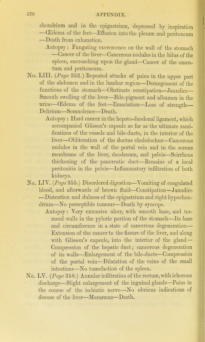 chondrium and in the epigastrium, depressed by inspiration —(Edema of the feet—Effusion into the pleurae and peritoneum —Death from exhaustion. Autopsy: Fungating excrescence on the wall of the stomach •—Cancer of the liver—Cancerous nodules in the hilus of the spleen, encroaching upon the gland—Cancer of the omen- tum and peritoneum. No. LIII. {Page 352.) Repeated attacks of pains in the upper part of the abdomen and in the lumbar region—Derangement of the functions of the stomach—Obstinate constipation—Jaundice— Smooth swelling of the liver—Bile-pigment and albumen in the urine—(Edema of the feet—Emaciation—Loss of strength— Delirium—Somnolence—Death. Autopsy : Hard cancer in the hepato-duodenal ligament, which accompanied Glisson's capsule as far as the ultimate rami- fications of the vessels and bile-ducts, in the interior of the liver—Obliteration of the ductus choledochus—Cancerous nodules in the wall of the portal vein and in the serous membrane of the liver, duodenum, and pelvis—Scirrhous thickening of the pancreatic duct—Remains of a local peritonitis in the pelvis—Inflammatory infiltration of both kidneys. No. LIV. {Page 355.) Disordered digestion—Vomiting of coagulated blood, and afterwards of brown fluid—Constipation—Jaundice —Distention and dulness of the epigastrium and right hypochon- drium—No perceptible tumour—Death by sjncope. Autopsy: Yery extensive ulcer, with smooth base, and ter- raced walls in the pyloric portion of the stomach—Its base and circumference in a state of cancerous degeneration— Extension of the cancer to the fissure of the liver, and along with Glisson's capsule, into the interior of the gland— Compression of the hepatic duct; cancerous degeneration of its walls—Enlargement of the bile-ducts—Compression of the portal vein—Dilatation of the veins of the small intestines—No tumefaction of the spleen. No. LV. {Page 358.) Annular infiltration of the rectum, with ichorous discharge—Slight enlargement of the inguinal glands—Pains in the course of the ischiatic nerve—No obvious indications of disease of the liver—Marasmus—Death.