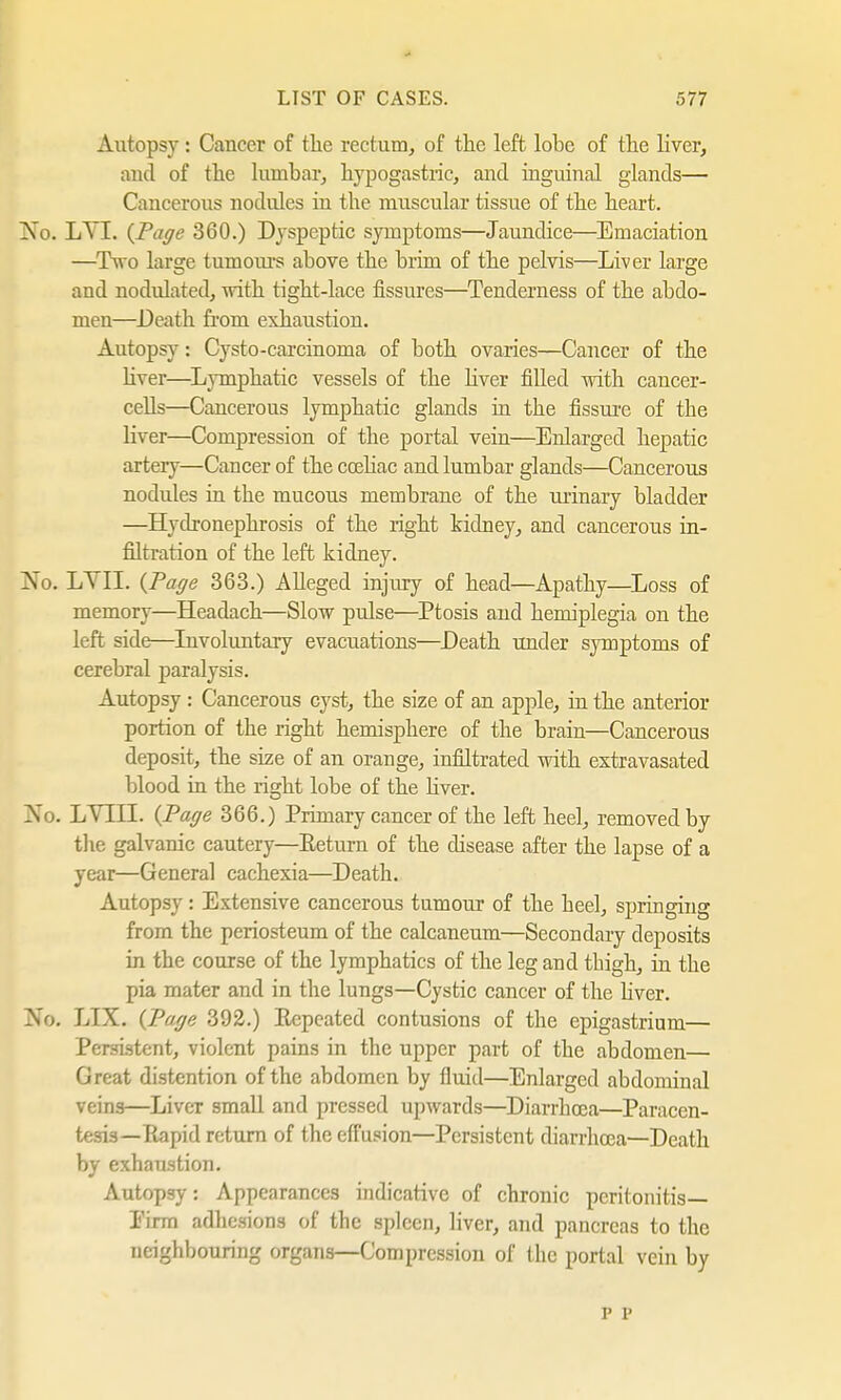 Autopsy: Cancer of the rectum, of the left lohe of the liver, and of the lumbar, hypogastric, and inguinal glands— Cancerous nodules in the muscular tissue of the heart. No. LA I. {Page 360.) Dyspeptic symptoms—Jaundice—Emaciation —Two large tumours above the brim of the pelvis—Liver large and nodulated, with tight-lace fissures—Tenderness of the abdo- men—Death from exhaustion. Autopsy: Cysto-carcinoma of both ovaries—Cancer of the liver—Lymphatic vessels of the liver filled with cancer- cells—Cancerous lymphatic glands in the fissure of tbe liver—Compression of the portal vein—Enlarged hepatic artery—Cancer of the cceliac and lumbar glands—Cancerous nodules in the mucous membrane of the urinary bladder —Hydronephrosis of the right kidney, and cancerous in- filtration of the left kidney. No. LYII. {Page 363.) Alleged injivry of head—Apathy—Loss of memory—Headach—Slow pulse—Ptosis and hemiplegia on the left side—Involuntary evacuations—Death under symptoms of cerebral paralysis. Autopsy : Cancerous cyst, the size of an apple, in the anterior portion of the right hemisphere of the brain—Cancerous deposit, the size of an orange, infiltrated with extravasated blood in the right lobe of the liver. No. LYIII. {Page 366.) Primary cancer of the left heel, removed by the galvanic cautery—Return of the disease after the lapse of a year—General cachexia—Death. Autopsy: Extensive cancerous tumour of the heel, springing from the periosteum of the calcaneum—Secondary deposits in the course of the lymphatics of the leg and thigh, in the pia mater and in the lungs—Cystic cancer of the liver. No. LIX. {Page 392.) Repeated contusions of the epigastrium— Persistent, violent pains in the upper part of the abdomen— Great distention of the abdomen by fluid—Enlarged abdominal veins—LiveT small and pressed upwards—Diarrhoea—Paracen- tesis—Rapid return of the effusion—Persistent diarrhoea—Death by exhaustion. Autopsy: Appearances indicative of chronic peritonitis— Firm adhesions of the spleen, liver, and pancreas to the neighbouring organs—Compression of the portal vein by