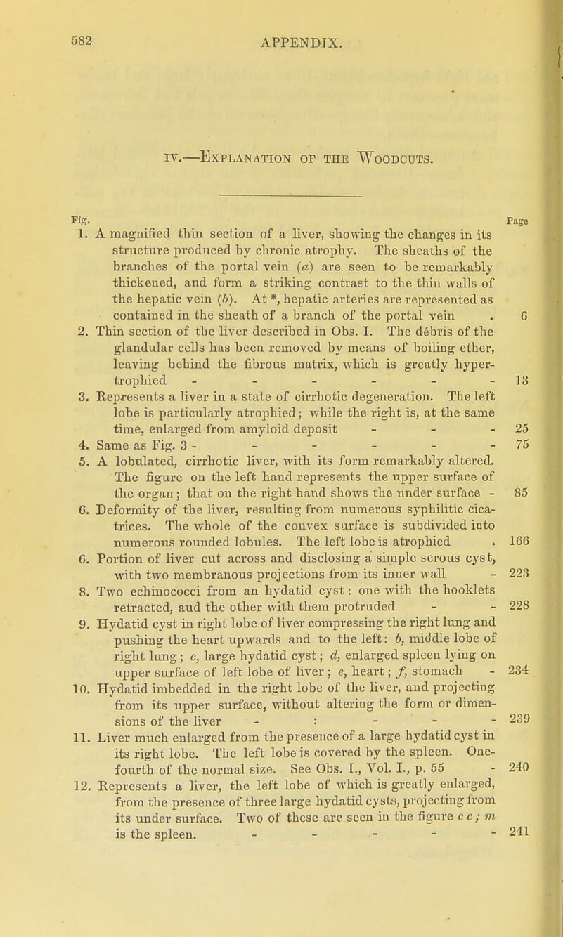 iv.—Explanation of the Woodcuts. Fig. Page 1. A magnified thin section of a liver, showing the changes in its structure produced by chronic atrophy. The sheaths of the branches of the portal vein (a) are seen to be remarkably thickened, and form a striking contrast to the thin walls of the hepatic vein (&). At *, hepatic arteries are represented as contained in the sheath of a branch of the portal vein . 6 2. Thin section of the liver described in Obs. I. The debris of the glandular cells has been removed by means of boiling ether, leaving behind the fibrous matrix, which is greatly hyper- trophied - - - - - - 13 3. Represents a liver in a state of cirrhotic degeneration. The left lobe is particularly atrophied; while the right is, at the same time, enlarged from amyloid deposit - - 25 4. Same as Fig. 3 - - - - - - 75 5. A lobulated, cirrhotic liver, with its form remarkably altered. The figure on the left hand represents the upper surface of the organ; that on the right hand shows the under surface - 85 6. Deformity of the liver, resulting from numerous syphilitic cica- trices. The whole of the convex surface is subdivided into numerous rounded lobules. The left lobe is atrophied . 166 6. Portion of liver cut across and disclosing a simple serous cyst, with two membranous projections from its inner wall - 223 8. Two echinococci from an hydatid cyst: one with the booklets retracted, aud the other with them protruded - - 228 9. Hydatid cyst in right lobe of liver compressing the right lung and pushing the heart upwards and to the left: b, middle lobe of right lung; c, large hydatid cyst; d, enlarged spleen lying on upper surface of left lobe of liver; e, heart; /, stomach - 234 10. Hydatid imbedded in the right lobe of the liver, and projecting from its upper surface, without altering the form or dimen- sions of the liver : 239 11. Liver much enlarged from the presence of a large hydatid cyst in its right lobe. The left lobe is covered by the spleen. One- fourth of the normal size. See Obs. I., Vol. I., p. 55 - 240 12. Represents a liver, the left lobe of which is greatly enlarged, from the presence of three large hydatid cysts, projecting from its under surface. Two of these are seen in the figure cc; m is the spleen. - - - -  241