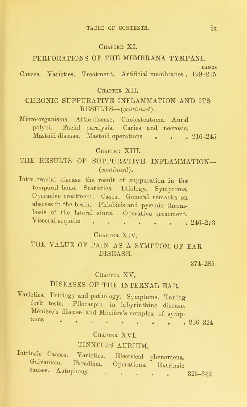 Chaptee XI. PERFORATIONS OP THE MEMBRANA TYMPANI. PAGES Causes. Varieties. Treatment. Artificial membranes . 199-215 Chapter XII. CHRONIC SUPPURATIVE INFLAMMATION AND ITS HESULTS—(continued). Micro-organisms. Attic disease. Cliolesteatoma. Aural polypi. Facial paralysis. Caries and necrosis. Mastoid disease. Mastoid operations , , . 216-245 Chapter XIII. THE RESULTS OF SUPPURATIVE INFLAMMATION— (continued). Intra-cranial disease tlie result of suppuration in the te raporal bone. Statistics. Etiology. Symptoms. Operative treatment. Cases. General remarks on abscess in the brain. Phlebitis and pyaemic throm- bosis of the lateral sinus. Operative treatment. Visceral sequelce ....... 246-273 Chapter XIV. THE VALUE OF PAIIST AS A SYMPTOM OF EAR DISEASE. 274-285 Chapter XV. DISEASES OF THE INTERNAL EAR. Varieties. Etiology and pathology. Symptoms. Tuning fork tests. Pilocarpin in labyrinthine disease. Meniere's disease and Meniere's complex of symp- ^'''^ 2S6-324 Chapter XVI. TINNITUS AURIUM. Intrinsic Causes. Varieties. Electrical phenomena. Galvanism. Faradism. Operations. Extrinsic causes. Autophony 325-342