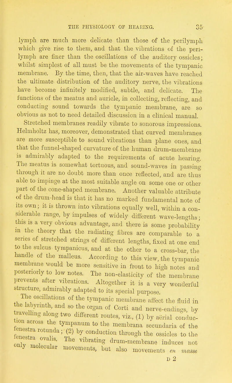 lymph are much more delicate than those of the perilymph which give rise to them, and that the vibrations of the peri- lymph are finer than the oscillations of the auditory ossicles; whilst simplest of all must be the movements of the tympanic membrane. By the time, then, that the air-waves have reached the ultimate distribution of the auditory nerve, the vibrations have become infinitely modified, subtle, and delicate. The functions of the meatus and auricle, in collecting, reflecting, and conducting sound towards the tympanic membrane, are so obvious as not to need detailed discussion in a clinical manual. Stretched membranes readily vibrate to sonorous impressions. Helmholtz has, moreover, demonstrated that curved memljranes are more susceptible to sound vibrations than plane ones, and that the funnel-shaped curvature of the human drum-membrane is admirably adapted to the requirements of acute hearing. The meatus is somewhat tortuous, and sound-waves in passing through it are no doubt more than once reflected, and are thus able to impinge at the most suitable angle on some one or other part of the cone-shaped membrane. Another valuable attribute of the drum-head is that it has no marked fundamental note of its own; it is thrown into vibrations equally well, within a con- siderable range, by impulses of widely different wave-lengths; this is a very obvious advantage, and there is some probability m the theory that the radiating fibres are comparable to a series of stretched strings of different lengths, fixed at one end to the sulcus tympanicus, and at the other to a cross-bar the handle of the malleus. According to this view, the tympanic membrane would be more sensitive in front to high notes and posteriorly to low notes. The non-elasticity of the membrane prevents after vibrations. Altogether it is a very wonderful structure, admirably adapted to its special purpose The oscillations of the tympanic membrane affect the fluid in the labyrinth, and so the organ of Corti and nerve-endings, by ravelhng along two different routes, viz., (1) by aerial conduc- tion across the tympanum to the membrana secundaria of the enes ra rotunda; (2) by conduction through the ossicles to the Zl r ''^^^S clrum-membrane induces not only molecular movements, but also movements en masse D 2