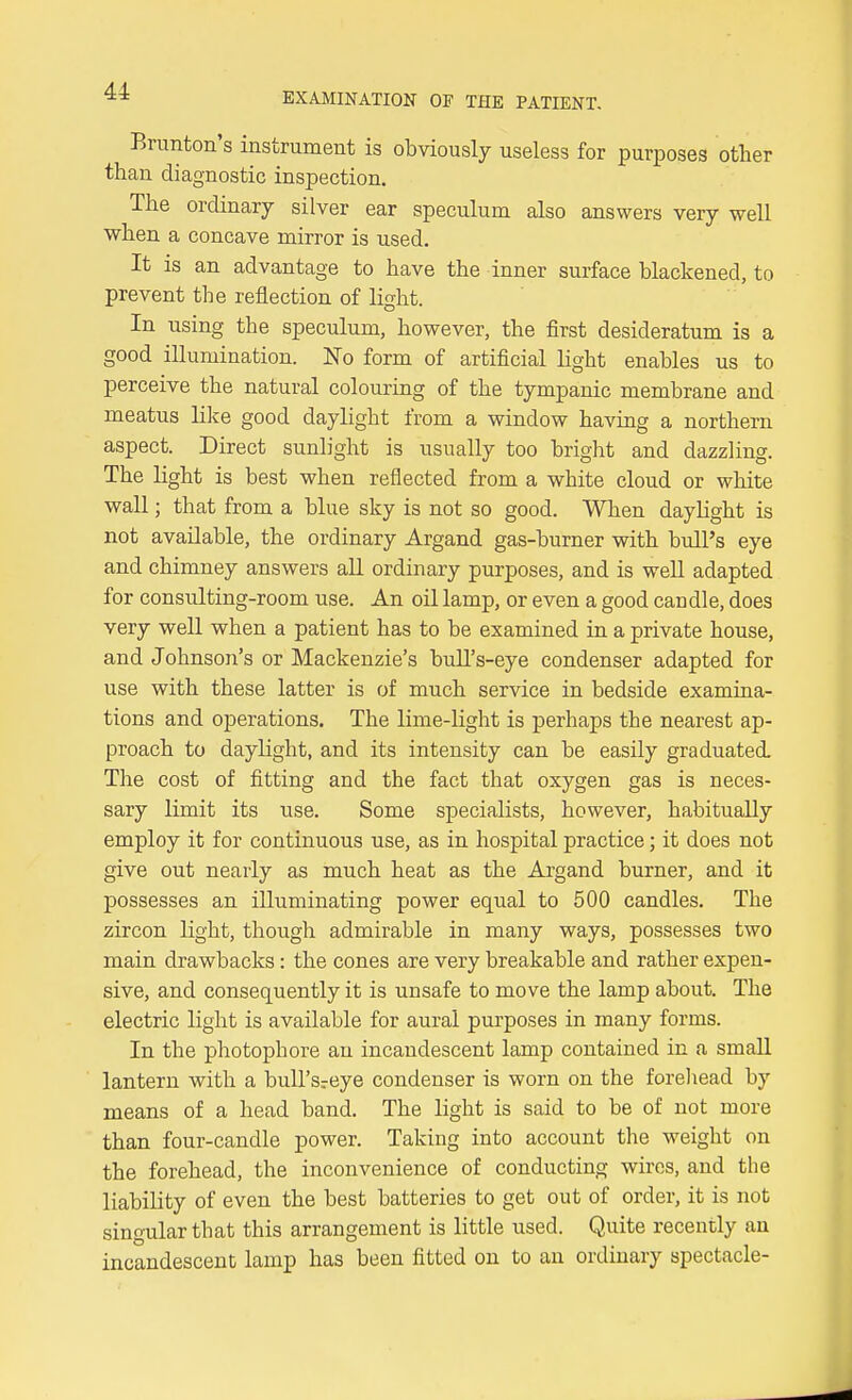 Bnmton's instrument is obviously useless for purposes other than diagnostic inspection. The ordinary silver ear speculum also answers very well when a concave mirror is used. It is an advantage to have the inner surface blackened, to prevent the reflection of light. In using the speculum, however, the first desideratum is a good illumination. No form of artificial light enables us to perceive the natural colouring of the tympanic membrane and meatus lilce good daylight from a window having a northern aspect. Direct sunlight is usually too bright and dazzling. The light is best when reflected from a white cloud or white wall; that from a blue sky is not so good. When daylight is not available, the ordinary Argand gas-burner with bull's eye and chimney answers all ordinary purposes, and is well adapted for consulting-room use. An oil lamp, or even a good candle, does very well when a patient has to be examined in a private house, and Johnson's or Mackenzie's bull's-eye condenser adapted for use with these latter is of much service in bedside examina- tions and operations. The lime-light is perhaps the nearest ap- proach to daylight, and its intensity can be easily graduated. The cost of fitting and the fact that oxygen gas is neces- sary limit its use. Some specialists, however, habitually employ it for continuous use, as in hospital practice; it does not give out nearly as much heat as the Argand burner, and it possesses an illuminating power equal to 500 candles. The zircon light, though admirable in many ways, possesses two main drawbacks: the cones are very breakable and rather expen- sive, and consequently it is unsafe to move the lamp about. The electric light is available for aural purposes in many forms. In the photophore an incandescent lamp contained in a smaU lantern with a buU'sreye condenser is worn on the foreliead by means of a head band. The light is said to be of not more than four-candle power. Taking into account the weight on the forehead, the inconvenience of conducting wires, and the liability of even the best batteries to get out of order, it is not singular that this arrangement is little used. Quite recently an incandescent lamp has been fitted on to an ordinary spectacle-