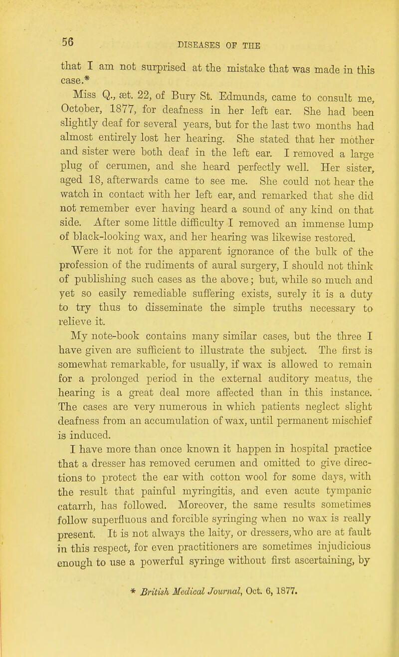 that I am not sui-prised at the mistake that was made in this case.* Miss Q., set. 22, of Bury St. Edmunds, came to consult me, October, 1877, for deafness in her left ear. She had been slightly deaf for several years, but for the last two months had almost entirely lost her hearing. She stated that her mother and sister were both deaf in the left ear. I removed a large plug of cerumen, and she heard perfectly well. Her sister, aged 18, afterwards came to see me. She could not hear the watch in contact with her left ear, and remarked that she did not remember ever having heard a sound of any kind on that side. After some little difficulty I removed an immense lump of black-looking wax, and her hearing was likewise restored. Were it not for the apparent ignorance of the bulk of the profession of the rudiments of aural surgery, I should not think of publishing such cases as the above; but, while so much and yet so easily remediable suffering exists, surely it is a duty to try thus to disseminate the simple truths necessary to relieve it. My note-book contains many similar cases, but the three I have given are sufficient to illustrate the subject. The first is somewhat remarkable, for usually, if wax is allowed to remain for a prolonged period in the external auditory meatus, the hearing is a great deal more affected than in this instance. The cases are very numerous in which patients neglect slight deafness from an accumulation of wax, until permanent mischief is induced. I have more than once known it happen in hospital practice that a dresser has removed cerumen and omitted to give direc- tions to protect the ear with cotton wool for some days, with the result that painful myringitis, and even acute tympanic (jatarrh, has followed. Moreover, the same results sometimes follow superfluous and forcible syringing when no wax is really present. It is not always the laity, or dressers, who are at fault in this respect, for even practitioners are sometimes injudicious enouo-h to use a powerful syringe without first ascertaining, by * British Medical Journal, Oct. 6, 1877.