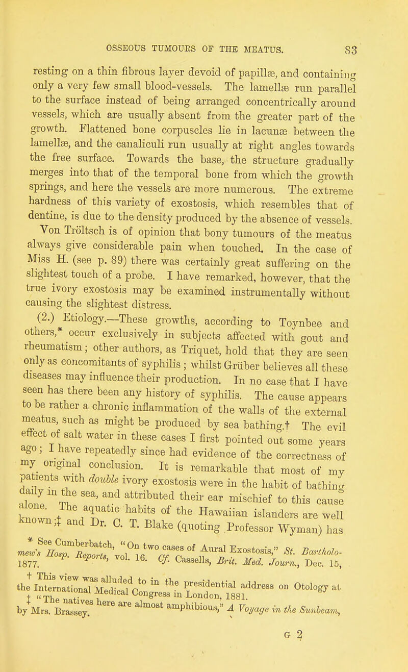 resting on a thin fibrous layer devoid of papillas, and containing only a very few small blood-vessels. The laniellsB run parallel to the surface instead of being arranged concentrically around vessels, which are usually absent from the greater part of the growth. Flattened bone corpuscles lie in lacunae between the lamellae, and the canaliculi run usually at right angles towards the free surface. Towards the base, the structure gradually merges into that of the temporal bone from which the growth springs, and here the vessels are more numerous. The extreme hardness of this variety of exostosis, which resembles that of dentine, is due to the density produced by the absence of vessels. Von Troltsch is of opinion that bony tumours of the meatus always give considerable pain when touched. In the case of Miss H. (see p. 89) there was certainly great suffering on the slightest touch of a probe. I have remarked, howeverfthat the true ivory exostosis may be examhied instrumentally without causing the slightest distress. (2.) Etiology.—These growths, according to Toynbee and others,* occur exclusively in subjects affected with gout and rheumatism; other authors, as Triquet, hold that they are seen only as concomitants of syphilis ; whilst Gruber believes all these rhseases may influence their production. In no case that I have seen has there been any history of syphilis. The cause appears to be rather a chronic inflammation of the walls of the external meatus, such as might be produced by sea bathing.t The evil effect of salt water in these cases I first pointed out some years ago; I have repeatedly since had evidence of the correctness of my original conclusion. It is remarkable that most of my patients with do^Me ivory exostosis were in the habit of bafchinl S'^'t^ '''' ^^ '''^''''^ ^^i^^^i^f to this cans: kZynl.^^V'n t''^' ^'^^^^^^^ ^^^^^ders are well known,! and Dr. C. T. Blake (quoting Professor Wyman) has 1877. ^ ' • ^'•it- ^^d. Journ., Dec. 15, 1 Thp n>.f;, Congress m London, 1881. b/Mr. Latey amphibious, A Voyage in the Sunbean,