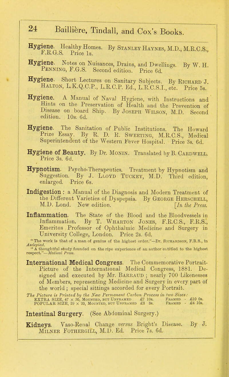 Hygiene. Healthy Homes. By Stanley Haynes, M.D., M.R.C.S., r.K.b-.S. Price Is. Hygiene. Notes on Nuisances, Drains, and Dwellings. Bv W H Penning, F.G.S. Second edition. Price 6d. Hygiene. Short Lectures on Sanitary Subjects. By Richard J. Halton, L.K.Q.C.P., L.R.C.P. Ed., L.R.C.S.I., etc. Price 5s. Hygiene. A Manual of Naval Hygiene, with Instructions and Hints on the Preservation of Health and the Prevention of Disease on board Ship. By Joseph Wilson, M.D. Second edition. 10s. 6d. Hygiene. The Sanitation of Public Institutions. The Howard Prize Essay. By R. D. R. Sweeting, M.R.C.S., Medical Superintendent of the Western Fever Hospital. Price 3s. 6d. Hygiene of Beauty. By Dr. Monin. Translated by B. Cardwell. Price 3s. 6d. Hypnotism. Psycho-Therapeutics. Treatment by Hypnotism and Suggestion. By J. Lloyd Tuckey, M.D. Third edition, enlarged. Price 6s. Indigestion : a Manual of the Diagnosis and Modern Treatment of the Different Varieties of Dyspepsia. By Georgb Herschell, M.D. Lond. New edition. [In the Press. Inflammation. The State of the Blood and the Bloodvessels in Jnflarnmation. By T. Wharton Jones, F.R.C.S., F.R.S., Emeritus Professor of Ophthalmic Medicine and Surgery in University College, London. Price 2s. 6d.  The work is that of a man of genius of the highest order.—Dr. Eichardson, F.R.S., in Asclepiad.  A thoughtful study founded on the ripe experience of an author entitled to the highest respect.—Medical Press. International Medical Congress. The Commemorative Portrait- Picture of the International Medical Congress, 188L De- signed and executed by Mr. Barraud ; nearly 700 Likenesses of Members, representing Medicine and Surgery in every part of the world; special sittings accorded for every Portrait. The Picture is Printed by the New Permanent Carbon Process in two Sizes: EXTRA SIZE, 47 X 30, Mounted, but Unframed £7 10s. Framed - £10 Os. POPULAR SIZE, 21) x 20, Mounted, bot Unframed £S 3s. Framed • £4 lOs. Intestinal Surgery. (See Abdominal Surgery.) Kidneys. Vaso-Renal Change versus Bright's Disease. By J. MiLNER FOTHERGILL, M.D. Ed. Price 7s. 6d.