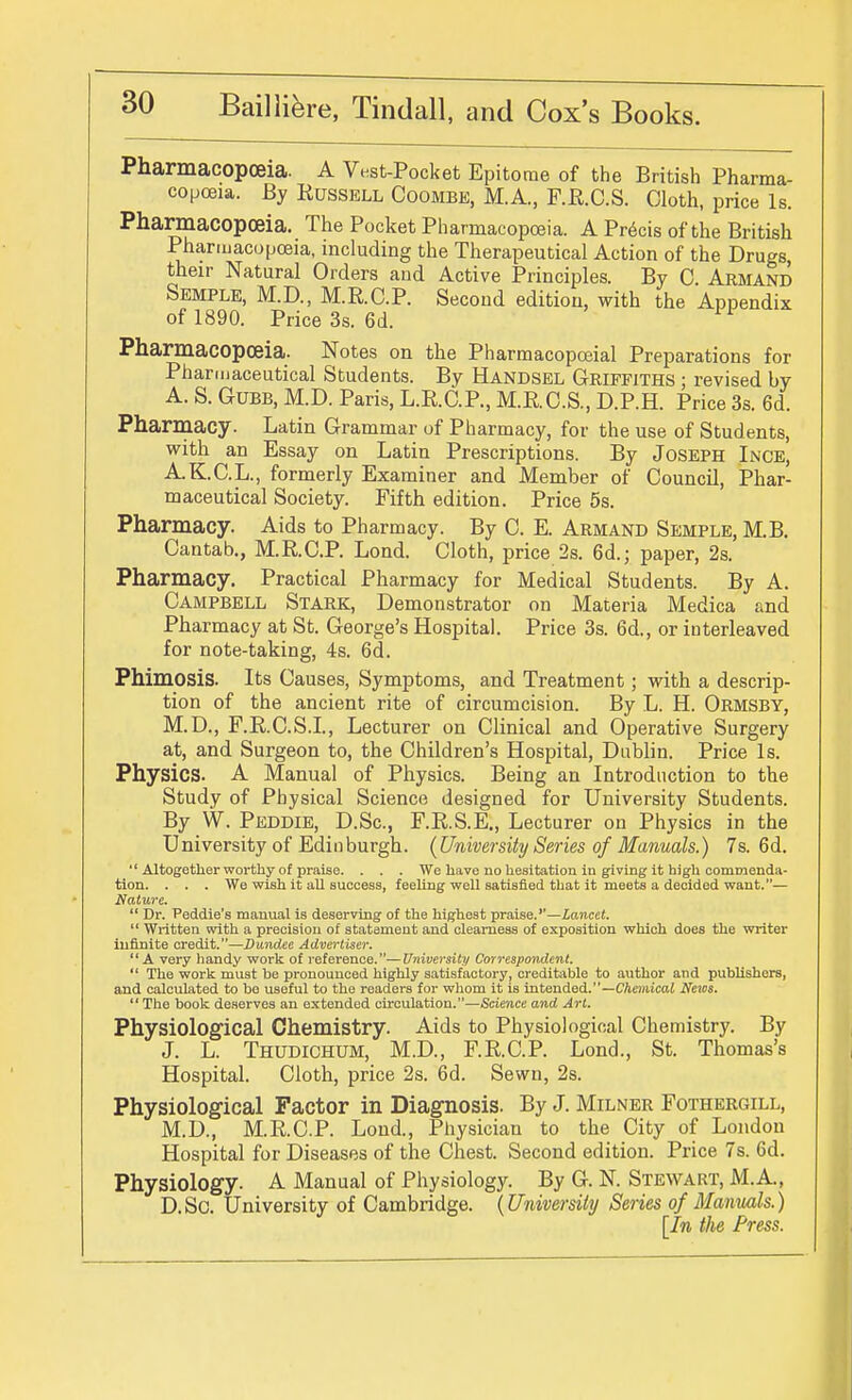 Pharmacopoeia. A Vest-Pocket Epitome of the British Pharma- copoeia. By Russell Coombe, M.A., F.R.C.S. Cloth, price Is. Pharmacopoeia. The Pocket Pharmacopoeia. A Precis of the British Pharmacopoeia, including the Therapeutical Action of the Drugs, their Natural Orders and Active Principles. By 0. Armand Semple, M.D., M.R.C.P. Second edition, with the Appendix of 1890. Price 3s. 6d. Pharmacopoeia. Notes on the Pharmacopoeial Preparations for Pharmaceutical Students. By Handsel Griffiths ; revised by A. S. GUBB, M.D. Paris, L.R.C.P., M.R.C.S., D.P.H. Price 3s. 6d. Pharmacy. Latin Grammar of Pharmacy, for the use of Students, with an Essay on Latin Prescriptions. By Joseph Ince, A.K.C.L., formerly Examiner and Member of Council, Phar- maceutical Society. Fifth edition. Price 5s. Pharmacy. Aids to Pharmacy. By C. E. Armand Semple, M.B. Cantab., M.R.C.P. Lond. Cloth, price 2s. 6d.; paper, 2s. Pharmacy. Practical Pharmacy for Medical Students. By A. Campbell Stark, Demonstrator on Materia Medica and Pharmacy at St. George's Hospital. Price 3s. 6d., or interleaved for note-taking, 4s. 6d. Phimosis. Its Causes, Symptoms, and Treatment; with a descrip- tion of the ancient rite of circumcision. By L. H. Ormsby, M.D., F.R.C.S.L, Lecturer on Clinical and Operative Surgery at, and Surgeon to, the Children's Hospital, Dublin. Price Is. Physics. A Manual of Physics. Being an Introduction to the Study of Physical Science designed for University Students. By W. Peddie, D.Sc, F.R.S.E., Lecturer on Physics in the University of Edinburgh. {University Series of Manuals.) 7s. 6d.  Altogetlier worthy of praise. . . . We have no hesitation In giving it high commenda- tion. . . . We wish it all success, feeling well satisfied that it meets a decided want.— Nature.  Dr. Peddie's manual is deserving of the highest praise.''—Lancet.  Written with a precision of statement and clearness of exposition which does the writer infinite credit.—Dundee Advertiser. A very handy work of reference.—University Correspondent.  The work must be pronounced highly satisfactory, creditable to author and publishers, and calculated to be useful to the readers for whom it is intended.—CAenitcaJ News.  The book deserves an extended circulation.—Science and Art. Physiological Chemistry. Aids to Physiological Chemistry. By J. L. Thudichum, M.D., F.R.C.P. Lond., St. Thomas's Hospital. Cloth, price 2s. 6d. Sewn, 2s. Physiological Factor in Diagnosis. By J. Milner Fothergill, M.D., M.R.C.P. Lond., Physician to the City of London Hospital for Diseases of the Chest. Second edition. Price 7s. 6d. Physiology. A Manual of Physiology. By G. N. Stewart, M.A., D.Sc. University of Cambridge. {University Series of Manmls.) [In the Press.