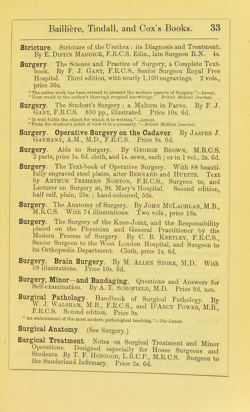 Stricture. Stricture of the Urethra : its Diagnosis and Treatment. By E. DiSTiN Maddick, F.E.C.S. Edin., late Surgeon R.N. 4s. Surgery. The Science and Practice of Surgery, a Complete Text- book. By F. J. Gant, F.R.C.S., Senior Surgeon Royal Free Hospital. Third edition, with nearly 1,100 engravings. 2 vols., price 36s.  The entire work has been revised to present the modern aspects of Surgery.—Lancet. Does credit to the author's thorough surgical knowledge. - British Medical Journal. Surgery. The Student's Surgery : a Multum in Parvo. By F. J. Gant, F.R.C.S. 850 pp., illustrated. Price 10s. 6d.  It well fulfils the object for which it is written.—Lancet. Prom the student's point of view it is a necessity.—Sri/is/t Medical Journal. Surgery. Operative Surgery on the Cadaver. By Jasper J. Garmany, A.M., M.D., F.R.C.S. Price 8s. 6d. Surgery. Aids to Surgery. By George Brown, M.R.C.S. 2 parts, price Is. 6d. cloth, and Is. sewn, each 3 or in 1 vol., 2s. 6d. Surgery. The Text-book of Operative Surgery. With 88 beauti- fully engraved steel plates, alter Bernard and Huette. Text by Arthur Trehern Norton, F.R.C.S., Surgeon to, and Lecturer on Surgery at, St. Mary's Hospital. Second edition, half calf, plain, 25s.; hand-coloured, 50s. Surgery. The Anatomy of Surgery. By John McLachlan, M.B., M.H.C.S. With 74 illustrations. Two vols., price IBs. Surgery. The Surgery of the Knee-Joint, and the Responsibility placed on the Physician and General Practitioner by the Modern Process of Surgery. By C. B. Keetley, F.R.C.S., Senior Surgeon to the West London Hospital, and Surgeon to its Orthopsedic Department. Cloth, price Is. 6d. Surgery. Brain Surgery. By M. Allen Storr, M.D. With 59 illustrations. Price 10s. 6d. Surgery, Minor—and Bandaging. Questions and Answers for belt-examination. By A. T. SCHOFIELD, M.D. Price 9d. net. Surgical Pathology. Handbook of Surgical Pathology. By ^^-E-^-S-, and D'Arcy PoweI, M.B., J^.KL.b. bfcond edition. Price 9s.  An embodiment of the most modem pathological teaching. -2'Ae Lancet. Surgical Anatomy. (See Surgery.) Surgical Treatment. Notes on Surgical Treatment and Minor P'l^Sned especially for House Surgeons and Students By T F Hopgood, L.R.C.P., M.R.C.S. Surgeon to the Sunderland Infirmary. Price 2s. 6d.