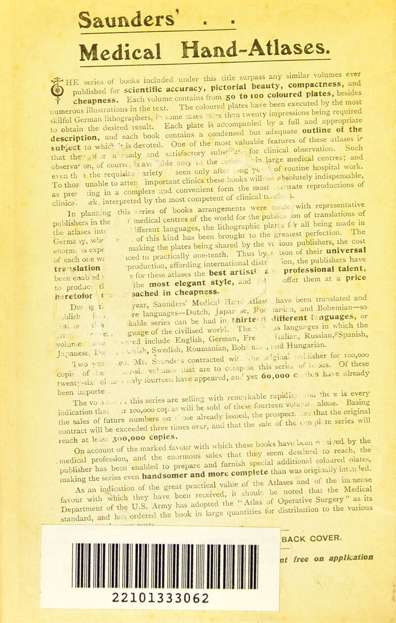 Saunders' Medical Hand-Atlases. skilful German lithographers, ,, some se; ^ P ^ and appropriate to obtain the desired result. Each plate is accomP , outline of the description, and each book contains a,:on ^ etT^ of these atlaseS i, subject to wH<* is devoted. One of the mos valuable Jeatur ^ that the- ,1 , a • :ady and s. usfacrory subs . for <g£* and observa' on, of cooxk , av le u> co the - ^ ^ even th. i the requisite ariety seen only_aft ;» ,fcM»tdy indispensable, Tothos unable to atter important chnics**«~^^ .' Le reproductions of as pre- ting in a complete and convenient form the most rat p ctinica. J. interpreted by the most competent of clinical to , . ^ •ffernt languages, the lithographic ph. s fik H bemg-deia of this kind has been brought to the greatest Perfection. The making Ae plates being shared by the v, bus publishers, the cost iced to practically one-tenth. Thus by I ■production, affording international di.tr e for these atlases the best artisv i the most elegant style, and aached in cheapness, year, Saunders' Medical Ham .».tlasf j-e languages—Dutch, Japar »e, Po> kable series can be had in fhirte ■« guage of the civilised world. The n-ed include English, German, Fre sh, Swedish, Roumanian, Boh n... Mr. Snunde s contracted wit' publishers in the the atlases intr Germa ly, wbr enorm, is expc of each 01 e Wi trz »slation been enab ~.d I to prodac tl b-retofor i Dui ..blisb ■■at .1' .a vol nr.e. Japanese, Du 'lwo yefl copi'. of e twenty-six ol been :r.:porte The vo i indication tl lg t. i i >. -a ison of their universal ion, the publishers have professional talent, offer them at a price have been translated and ;nri. n, and Bohemian—so different 1 nguages, or js languflges in which the kalian, Russian,Spanish, ■ nd H ungarian. ■ji:ia' nl :.sher for roo.ooo s contracieu wi ■ =• — . , .Uat axe to cowp se this ser.c, a) > Ot these £ fourteen have appeared, at, ■< yet 60,000 C k» ha>.e already , this series are selling with remaikable rapid* i rco.ooo cop e- will be sold of these fourteen VOlu i tht e is every alone. Basing STSTf future numbers on ; « ^g^jXZ contract will be exceeded three tunes over, and that the sale medical profession, and the enormous ^^.^'^cial addition,! coloured plates, of the great practical j*. of the A-ses tiiid , the = *vo»r with which they ^ jf 0perative Surgery as its SSETlf - W quantities for distribute to the various BACK COVER. at free on application