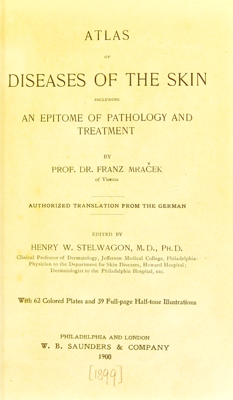 ATLAS OF DISEASES OF THE SKIN INCLUDING AN EPITOME OF PATHOLOGY AND TREATMENT BY PROF. DR. FRANZ MRACEK of Vienna AUTHORIZED TRANSLATION FROM THE GERMAN EDITED BY HENRY W. STELWAGON, M.D., Ph.D. Clinical Professor of Dermatology, Jefferson Medical College, Philadelphia- Physician to the Department for Skin Diseases, Howard Hospital; Dermatologist to the Philadelphia Hospital, etc. With 62 Colored Plates and 39 Full-page Half-tone Illustrations PHILADELPHIA AND LONDON W. B. SAUNDERS & COMPANY J900