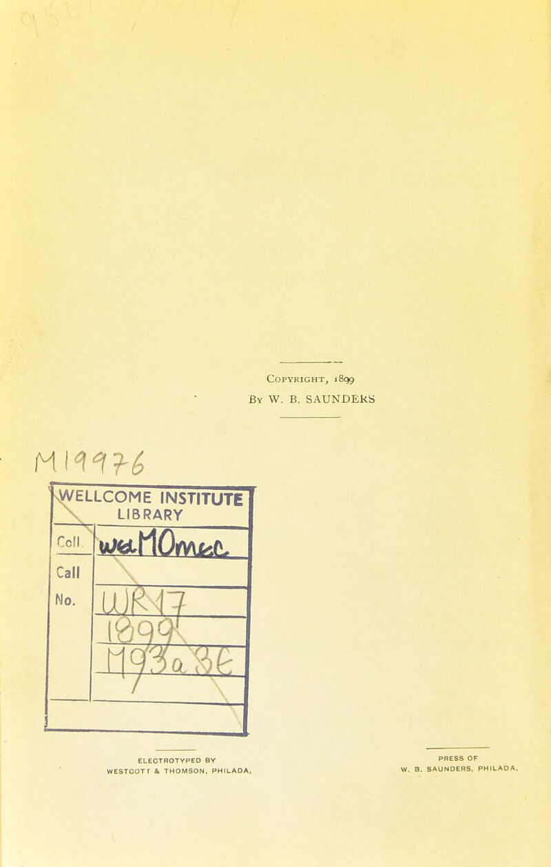 Copyright, 1899 ßv W. B. SAUNDEkS .WELLCOME INSTITUTE LIBRARY Cell. Call No. ELECTROTYPED BY WESTOOTf & THOMSON, PHILADA, PRESS OF W. B. SAUNOERS. PHILADA.