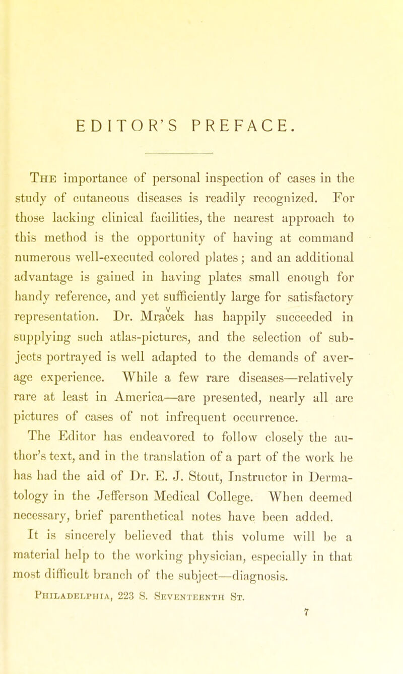 EDITOR'S PREFACE. The importance of personal inspection of cases in the study of cutaneous diseases is readily recognized. For those lacking clinical facilities, the nearest approach to this method is the opportunity of having at command numerous well-executed colored plates; and an additional advantage is gained in having plates small enough for handy reference, and yet sufficiently large for satisfactory representation. Dr. Mracek has happily succeeded in supplying such atlas-pictures, and the selection of sub- jects portrayed is well adapted to the demands of aver- age experience. While a few rare diseases—relatively rare at least in America—are presented, nearly all are pictures of cases of not infrequent occurrence. The Editor has endeavored to follow closely the au- thor's text, and in the translation of a part of the work he has had the aid of Dr. E. J. Stout, Instructor in Derma- tology in the Jefferson Medical College. When deemed necessary, brief parenthetical notes have been added. It is sincerely believed that this volume will be a material help to the working physician, especially in that most difficult branch of the subject—diagnosis. Philadelphia, 223 S. Seventeenth St.