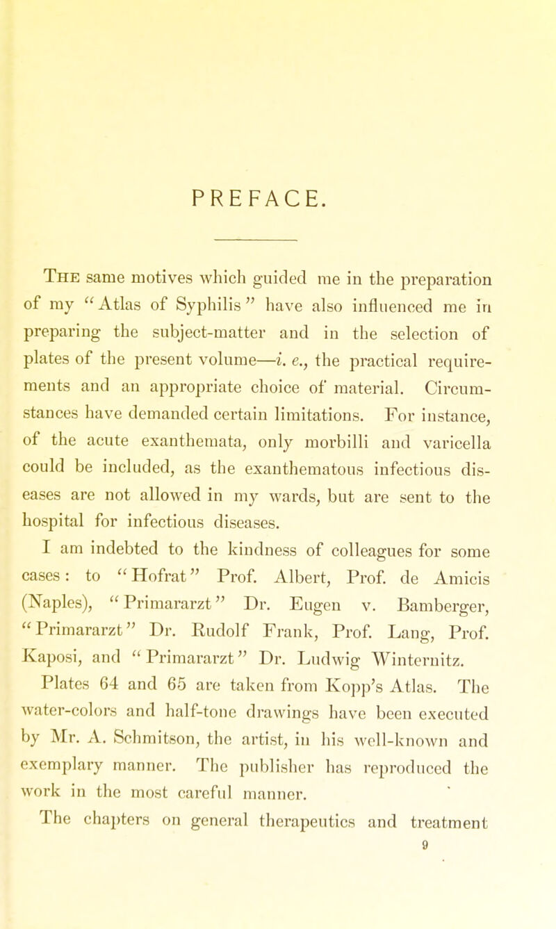 PREFACE. The same motives which guided me in the preparation of my Atlas of Syphilis have also influenced me in preparing the subject-matter and in the selection of plates of the present volume—i. e., the practical require- ments and an appropriate choice of material. Circum- stances have demanded certain limitations. For instance, of the acute exanthemata, only morbilli and varicella could be included, as the exanthematous infectious dis- eases are not allowed in my wards, but are sent to the hospital for infectious diseases. I am indebted to the kindness of colleagues for some cases: to Hofrat Prof. Albert, Prof. de Amicis (Naples), Primararzt Dr. Eugen v. Bamberger, Primararzt Dr. Rudolf Frank, Prof. Lang, Prof. Kaposi, and Primararzt Dr. Ludwig Winternitz. Plates 64 and 65 are taken from Kopp's Atlas. The water-colors and half-tone drawings have been executed by Mr. A. Schmitson, the artist, in his well-known and exemplary manner. The publisher has reproduced the work in the most careful manner. The chapters on general therapeutics and treatment