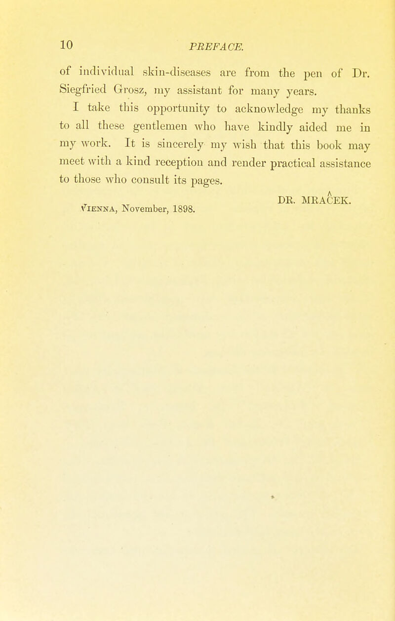 of individual skin-diseases are from the pen of Dr. Siegfried Grosz, my assistant for many years. I take this opportunity to acknowledge my thanks to all these gentlemen who have kindly aided me in my work. It is sincerely my wish that this book may meet with a kind reception and render practical assistance to those who consult its pages. DE. MKACEK. Vienna, November, 1898.